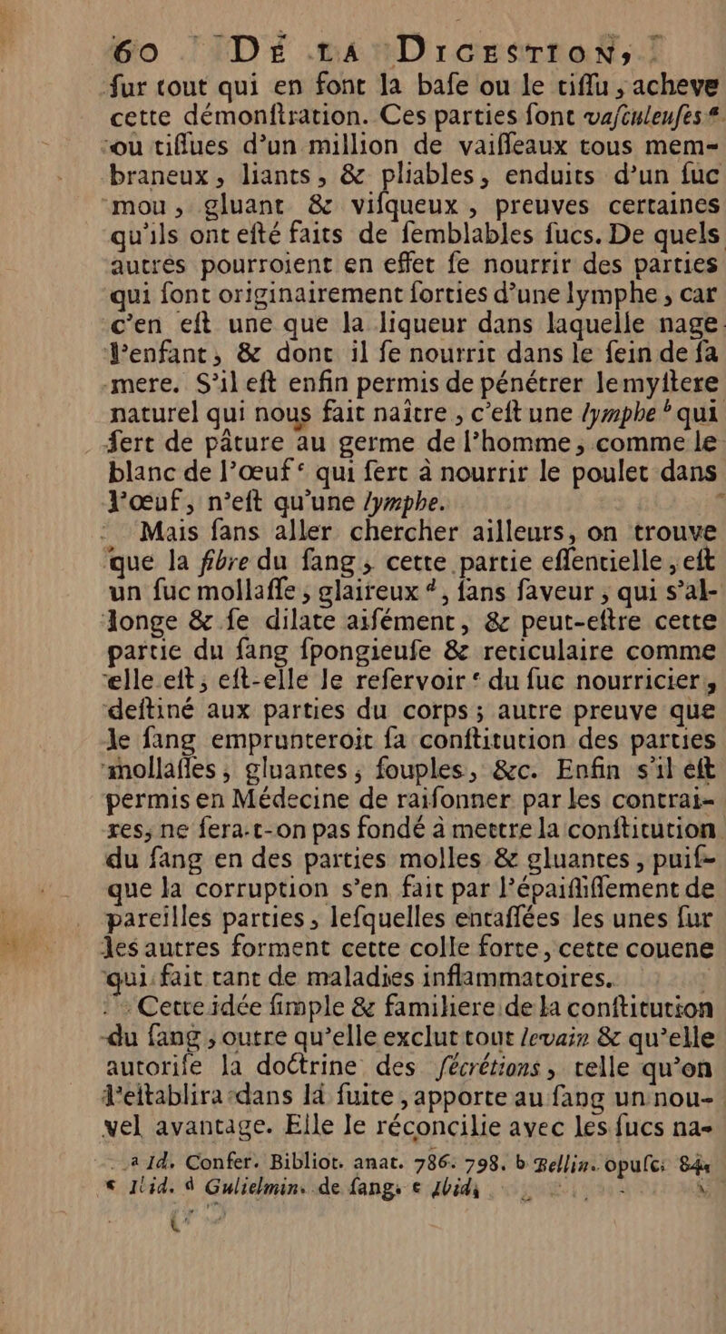 fur tout qui en font la bafe ou le tiflu ; acheve cette démonftration. Ces parties font va/culeufes# braneux, liants, &amp; pliables, enduits d’un fuc qu'ils ontefté faits de femblables fucs. De quels autrés pourroient en effet fe nourrir des parties qui font originairement forties d’une Iymphe ; car c'en eft une que la liqueur dans laquelle nage. enfant, &amp; dont il fe nourrit dans le fein de fa mere. S'ileft enfin permis de pénétrer lemyitere naturel qui nous fait naître , c'eft une /ywphe * qui #ert de pâture au germe de l’homme, comme le blanc de l’œuf* qui ferc à nourrir le poulet dans l'œuf, n’eft qu’une /yrphe. s Mais fans aller chercher ailleurs, on trouve que la fibre du fang ; cette partie eflenielle ; eft un fuc mollaffe , glaireux *, fans faveur , qui s’al- artie du fang fpongieufe &amp; reciculaire comme ‘lle eit ; eft-elle le refervoir ‘ du fuc nourricier, deftiné aux parties du corps ; autre preuve que le fang emprunteroit fa conftitution des parties mollafles , gluantes ; fouples, &amp;c. Enfin s'il eft permis en Médecine de raifonner par les contrai- res, ne fera.t-on pas fondé à meetre la conftitution du fang en des parties molles &amp; gluantes , puif- que la corruption s’en fait par l’épaifliffement de pareilles parties ; lefquelles entaflées les unes fur Jes autres forment cette colle forte, cette couene qui: fait cant de maladies inflammatoires. ; . Cerre idée fimple &amp; famihere de la conftitution -du fang , outre qu’elle exclut tout Jevair &amp; qu’elle autorife la doétrine des Jécrétions, telle qu’on d'eitablira-dans là fuite , apporte au fang un nou- vel avantage. Elle le réconcilie avec Les fucs na- < Jtid. À Gulielmin. de fangs € Jbidi \ ANNEE