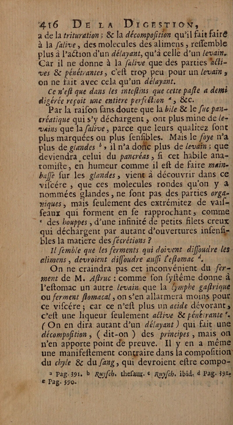 216 : Deal DicrsrroN, a de la trituration : &amp; la décompofition qu'il fair fairé à la Jalive, des molecules des alimens , reffemble plus à l’aétion d’un délayant, qu’à celle d’un levain. Car il ne donne à la alive que des parties aéi- ves &amp; pénétrantes, C'elt trop peu pour un levain 3 on ne fait avec cela qu’un délayant. Ce n’eff que dans les mteflins que cette pafie a demi digérée reçoit une entiere perfcétion “, &amp;c: Par la raifon fans douce que la bile &amp;e le fuc pan- créatique qui s’y déchargent , ont plus mine de le- vains que la falive, parce que leurs qualitez font plus marquées ou plus fenfibles. Mais le foye n’a plus de g{andes ? &gt; 1 n’a dofic plus de Zevain ; que deviendra celui du pancréas , fi eet habile ana- tomifte, en humeur comme il eft de faire main. baffe fur les glandes, viene à découvrir dans ce vifcére , que ces molecules rondes qu'on y à nommées glandes , ne font pas des parties orga- miques, mais feulement des extrémitez de vaif- feaux qui forment en fe rapprochant, comme « des houppes , d’une infinité de petits filets creux qui déchargent par autant d'ouvertures infenfi- bles la matiere des fécrérions ? Il femble que les ferments qui doivent diffoudre les elimens , devroient diffoudre auffi l'eflomac *. On ne craindra pas cet inconvénient du fer- ment de M. Aflruc : comme fon [yftème donne à l’eftomac un autre levain. que la lyxphe gaftrique ou ferment ffomacal ; on s’en allarmera moins pour ce vifcére; car ce n’eft plus un acide dévorants c’eft une liqueur feulement active &amp; péneirante £. ( On en dira aurant d’un délayant ) qui fait une décompofition , ( dit-on ) des principes , mais on n’en apporte point de preuve. Il y en a mème une manifeftement contraire dans la compofition du chyle &amp; du fang, qui devroient eftre compo- a Pag.391. b Ruyfch. thefaux. € Ruyfch. ibid. d Pag. 3914