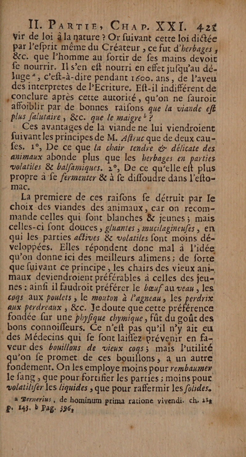 ; ’ LH RE ve Cap. XXI. 425$ vir de loi à la nature ? Or fuivant certe loi dictée par l’efprit même du Créateur , ce fut d’herbages , &amp;c. que Phomme au fortir de fes mains devoit fe nourrir. 1ls’en eft nourri en effec jufqu’au dé- Juge “, c’eft-à-dire pendant 1600. ans, de l’aveu des interpretes de PEcriture. Eft-il indifférent de conclure après cette autorité, qu’on ne fauroic afoiblir par de bonnes raifons que la viande efe plus Jalutaire, &amp;c. que le maigre? ? Ces avantages de la viande ne lui viendroient fuivancles principes de M. 4fruc que de deux cau- fes. 1°, De ce que La chair tendre &amp; délicate des volatiles &amp; balfamiques. 1°, De ce qu’elle eit plus propre à fe fermenter &amp; à fe diffoudre dans l’efto- mac. 4 La premiere de ces raifons fe détruit par le choix des viandes des animaux, car on recom- mande celles qui font blanches &amp; jeunes; mais celles-ci font douces, g/uantes ; mucilagineufes | en qui les parties aéfives &amp; volatiles font moins dé- veloppées. Elles répondent donc mal à l’idée qu’on donne ici des meilleurs alimens; de forte que fuivant ce principe, les chairs des vieux ant= maux deviendroient préférables à celles des jeu- nés : ainfi 1l faudroit préférer le bœuf au veau , les cogs aux poulets ; le mouton à l'agneau, les perdrix fondée fur une phyfique chymique , füt du goûc des veur des bouillons de vieux cogss mais Putilité u’on fe promet de ces bouillons, a un autre ondement. On les employe moins pour rembaumer le fang , que pour foruifier les parties ; moins pour volatilifer Les liquides ; que pour raffermir les foides. 2 Bernerius, de hominum prima ratione vivendi. ch. 14 P: 145. D Pag. 596