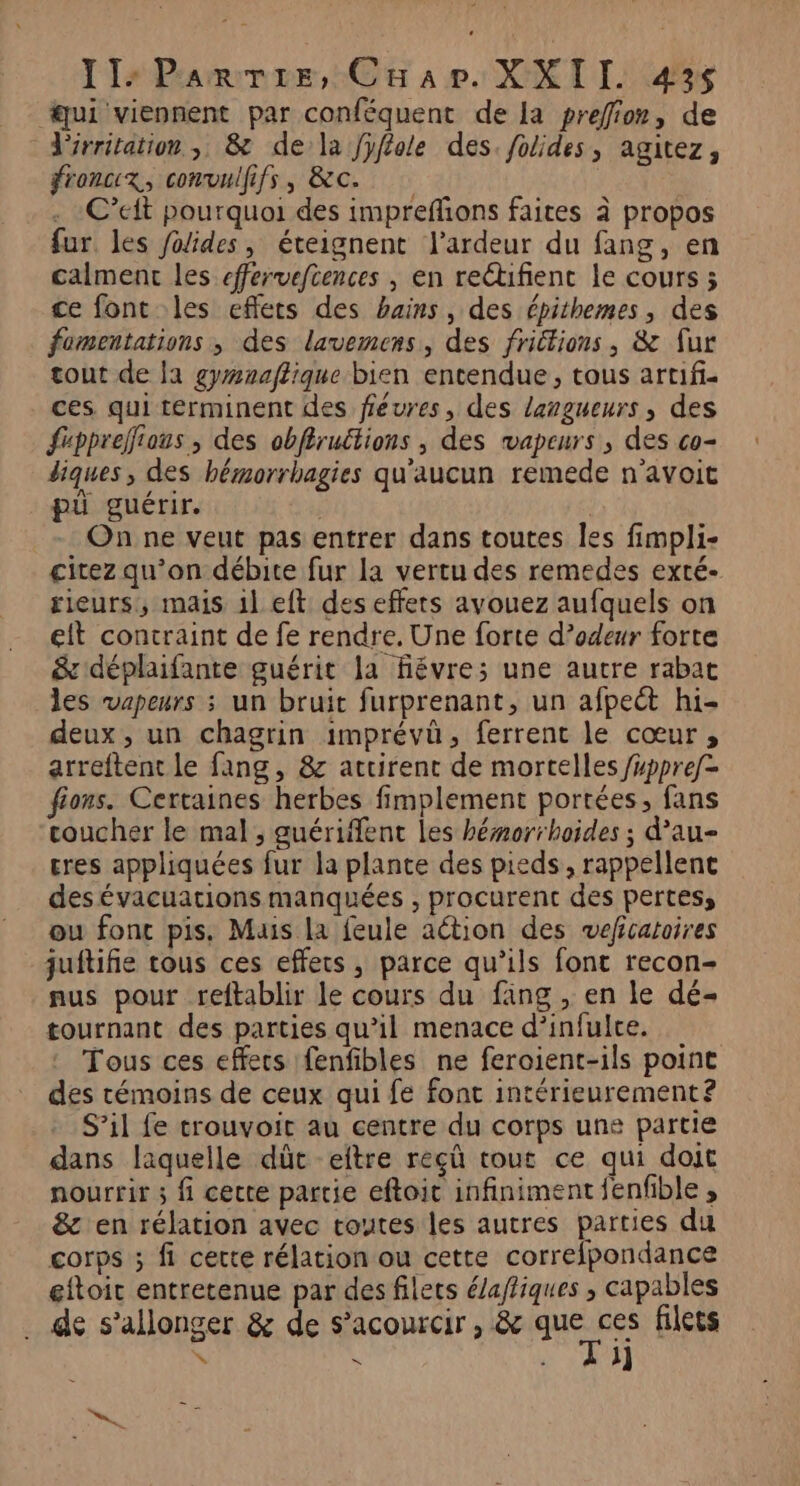 lI2Prammer,: Cu ap: XXI TI 45% ui viennent par conféquent de la prefion, de irritation , &amp; de la fffole des. /olides, agitez, froncix, convulfifs, &amp;c. | . C’eit pourquoi des imprefñons faites à propos fur. les Jolides, éteignent l’ardeur du fang, en calment les efferveftences , en rectifient le cours ; ce font les effets des bains, des épithemes, des fomentations , des lavemens, des friétions, &amp; fur tout de la gymaaffique bien entendue, tous artif- ces qui terminent des féures, des langueurs, des frppreffious, des obflructions , des vapeurs, des co- diques , des hémorrhagies qu'aucun remede n'avoit pü guérir. | On ne veut pas entrer dans toutes les fimpli- citez qu’on débite fur la vertu des remedes exté- rieurs, mais il eft des effets avouez aufquels on eit contraint de fe rendre. Une forte d’odeur forte &amp;'déplaifante guérit la fiévre;s une autre rabat les vapeurs ; un bruit furprenant, un afpect hi- deux, un chagrin imprévûü, ferrent le cœur, arreftent le fang, &amp; attirent de mortelles /#ppref- fions. Certaines herbes fimplement portées, fans coucher le mal, guériffent les hémorrhoides ; d’au- tres appliquées fur la plante des pieds, rappellene desévacuations manquées , procurent des pertes, ou fonc pis. Mais la feule action des weficatoires juitifie tous ces effets, parce qu'ils font recon- nus pour reftablir le cours du fäng , en le dé- tournant des parties qu’il menace d’infulre. Tous ces effecs fenfibles ne feroient-ils point des témoins de ceux qui fe fonc intérieurement? S’il fe trouvoit au centre du corps uns partie dans laquelle dût eftre reçû tout ce qui doit nourrir ; fi cette partie eftoit infiniment fenfble , &amp; en rélation avec toutes les autres parties du corps ; fi cette rélation ou cette correfpondance eftoit entretenue par des filets é/affiques , capables de s’allonger &amp; de s’acourcir , &amp; Ho filets en “ s