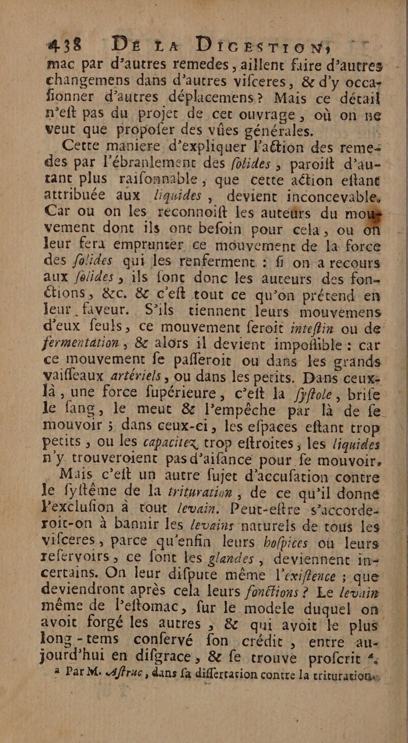 mac par d’autres remedes , aillenc faire d’autres changemens dans d’autres vifceres, &amp; d'y occa- fionner d’autres déplicemens? Mais ce décail n’eft pas du projet de cet ouvrage, où on ne veut que propoler des vües générales. Cette maniere d’expliquer l’aétion des remez des par l’ébranlemenc des foides , paroït d’au- ant plus raifonnable, que cette action eftant attribuée aux liquides , devient inconcevable, Car ou on les réconnoift les auteftrs du mo vement dont ils ont befoin pour cela, ou leur fera emprunter ce mouvemenc de la force des Jolides qui les renferment : fi on a recours aux folides , 1ls fonc donc les aureurs des fon- étions, &amp;c. 8 c'eft tout ce qu’on prétend en leur faveur. S'ils tiennent leurs mouvemens d'eux feuls, ce mouvement feroit snteffim ou de fermentation ; 8 alors il devient impoñible: car ce mouvement fe pañleroit ou dans les grands vaiffeaux artériels, ou dans les petits. Dans ceuxe là , une force fupérieure, c’eit la /yffole , brife le fang, le meut &amp; l’empêche par là de fe mouvoir ; dans ceux-ci, les efpaces eftant trop petits ; ou les capacitex trop eftroïtes ; les liquides n y trouveroient pas d’aifance pour fe mouvoir. Mais c’eft un autre fujet d’accufation contre Je fyftême de la #riturarion , de ce qu’il donné Pexclufon à tout /evais. Peut-eftre s'accorde: roit-on à bannir les /evains naturels de tous les vifceres, parce qu'enfin leurs bofpices où leurs refervoirs, ce font les glandes | deviennent in certains. On leur difpure même l’exiffence ; que deviendront après cela leurs fonéfions ? Le levuim même de Peftomac, fur le modele duquel on avoit forgé les autres ; &amp; qui avoit le plus long -tems confervé fon crédit , entre au- jourd’hui en difgrace , &amp; fe trouve profcrit “ 4 Par M c4ffruc, dans fa differcarion contre la criturations