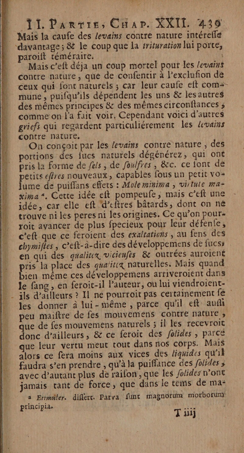 ne ils | T1 Parvis, Char. XXII 439 Mais la caufe des levains contre nature intéreflé ‘davantage; &amp; le coup que la #rituration lui porte, paroiïft téméraire. | Mais c’eft déja un coup mortel pour les levarus contre nature, que de confentir à Pexclufion de ceux qui font naturels ; car leur caufe eit com=- mune, puifqu'ils dépendent les uns &amp; lesautres des mêmes principes &amp; des mêmes circonftances ; comme on l'a fair voir. Cependant voici d'autres griefs qui regardent particuliérement les devais contre nature. On conçoic par les levains contre nature , des portions des fucs naturels dégénérez, qui ont pris la forme de fes, de foulfres, &amp;c. ce tont de petits cffres nouveaux, capables fous un petit vO= | Jume de puifflans effets : Moleminima ; virtule ma- | æima*. Cette idée eft pompeufe; mais c’eft une - &amp; jidée, car elle eft ‘d’eftres bâtards, dont on né trouve ni les peres ni les origines. Ce qu’on pour« roit avancer de plus fpecieux pour leur défenfe, ceft que ce feroient des exaltations ; au fens des chymifies , c’eft-à-dire des développemens de fucss en qui dés gualitx vicienfes &amp; outrées auroient pris la place des qua/itix naturélles. Mais quand bien même ces développemens arriveroient dans “ Je fang, en feroic-il Pauteur, ou lui viendroient- M _ ils d’ailleurs ? Il ne pourroit pas certainement fé : les donner à lui-même, parce qu'il eft: auf peu maiftre de fes mouvemens contre nature que de fes mouvemens naturels 5 il les recevroit donc d’ailleurs, &amp; ce feroic des Jolides , parce que leur vertu meut tout dans no$ corps. Mais alors ce fera moins aux vices des liquides qu'il faudra s’en prendre , qu'à la puiffance des folides ; avec d'autant plus de raifon, que les folides n’ont jamais tant de force, que dans le tems de ma: à Etrmiler. diflert. Parva funt magnotüm morborunm ptincipia» ur T 11]