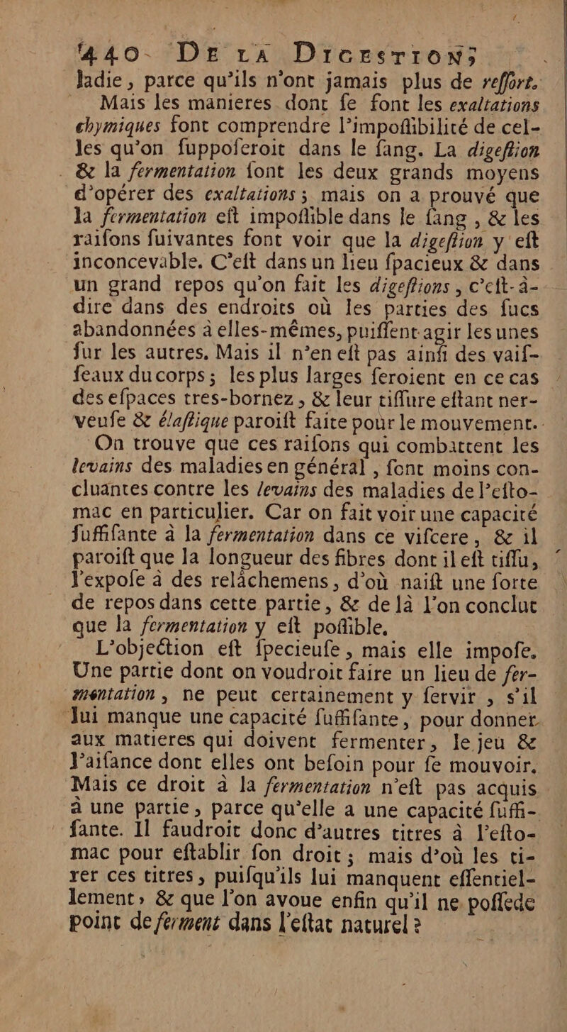 Le. à 440. DE ra Dircesrron; Jadie, parce qu’ils n'ont jamais plus de refore. Mais les manieres donc fe font les exaltations chymiques font comprendre l’impoñibilité de cel- les qu’on fuppoferoit dans le fang. La digeftion . &amp; la fermentation {ont les deux grands moyens d'opérer des exaltations ; mais on a prouvé que la fermentation eft impoñlible dans le fang , &amp; les raifons fuivantes font voir que la digeflion y 'eft inconcevable. C’eit dans un lieu fpacieux &amp; dans un grand repos qu’on fait les digeftions , c’eit- à- dire dans des endroits où les parties des fucs abandonnées à elles-mêmes, puiffent agir lesunes fur les autres. Mais il n’en eft pas ainñ des vaif- feaux ducorps; les plus larges feroient en ce cas des efpaces tres-bornez, &amp; leur tiffure eftant ner- veufe &amp; élaffique paroïft faite pour le mouvement. On trouve que ces raifons qui combattent les levains des maladies en général , font moins con- cluantes contre les /evains des maladies de lefto- mac en particulier. Car on fait voir une capacité fufifante à la fermentation dans ce vifcere, &amp; il paroift que la longueur des fibres dontileft tiflu, l'expofe à des relächemens, d’où naift une forte de repos dans cette partie, &amp; de là l’on conclut que la fermentation y eft poñible, L’objeétion eft fpecieufe , mais elle impofe. Une partie dont on voudroit faire un lieu de fer- #méntation , ne peut certainement y fervir , s’il Jui manque une capacité fufifante, pour donner. aux matieres qui doivent fermenter, le jeu &amp; Jaifance dont elles ont befoin pour fe mouvoir. Mais ce droit à la férmentation n'eft pas acquis à une partie, parce qu’elle a une capacité fufi- fante. 11 faudroit donc d’autres titres à l’efto- mac pour eftablir fon droit ; mais d’où les ti- rer ces titres, puifqu'ils lui manquent effentiel- lement» &amp; que l’on avoue enfin qu’il ne. pofede point de ferment dans l’eftar naturel ?