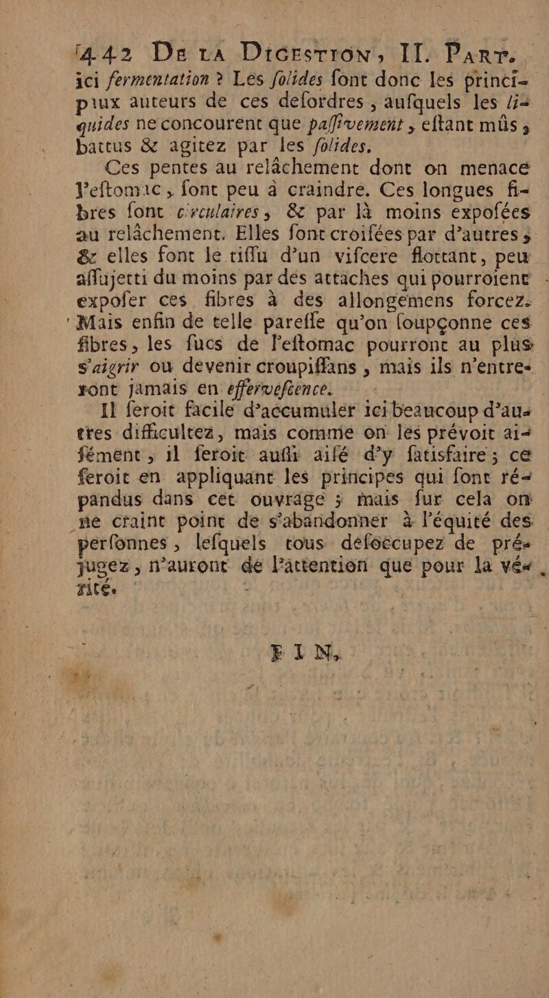 ici fermentation ? Les folides font donc les princi- piux auteurs de ces defordres , aufquels les /= quides ne concourent que pafivement ; eftant mûs, battus &amp; agitez par les folides. Ces pentes au relâchement dont on menacé Peftonric, font peu à craindre. Ces longues f- bres font crculaires ; 8 par [à moins expofées au relâchement. Elles font croifées par d’autres ;: &amp; elles font le tiffu d’un vifcere flotrant, peu affujerti du moins par dés attaches qui pourroiene expofer ces fibres à des allongemens forcez. ‘Mais enfin de telle parefle qu’on foupçonne ces fibres, les fucs de Feftomac pourronc au plus s'aigrir où devenir croupiffans , mais 1ls n’entre- sont Jamais en efferveftence. : Il feroit facile d’accumuler ici beaucoup d’au- tres difhicultez, mais comme on les prévoit ai&lt; fémenc , il feroit aufi aifé d'y fatisfaire ; ce feroit en appliquant les principes qui font ré&lt; pandus dans cet ouvrige ; mais fur cela on mé cfaint point de s’abandonner à l'équité des perfonnes , lefquels rous deféecupez de pré- jugez, n'auront de l'attention que pour la véx. rité.