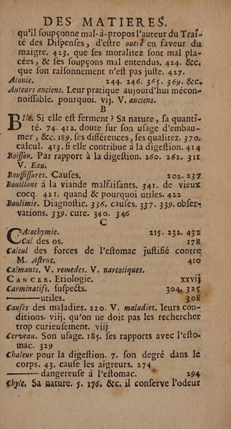 La DES MATIERES. qu’il foupçonne mal-à-propos l’auteur du Traï té des Difpenfes, d’eftre outrê en faveur du … maigre. 423. que fes moralitez fonc mal pla- cées, &amp; fes foupçons mal entendus, 424. &amp;c. que fon raifonnement n’eft pas juite. 427. Aionie. 244. 146: 365. 369. &amp;Ce Auteurs anciens, Leur pratique aujourd’hui mécon- noiflable. pourquoi. vi]. V. anciens. B B'° Si elle eft ferment ? Sa nature, fa quanti- té. 74. 412. doute fur fon ufage d’embau- mer , &amp;c. 189. fes différences, fes qualitez. 370: calcul. 413. fi elle contribue à la digeftion. 414 Boiffon. Par rapport à la digeftion. 260. 262. 315 V. Eau. Bouffiffures. Caufes. . 202.237. Bouillons à la viande malfaifants. 341. de vieux cocq. 421. quand &amp; pourquoi utiles. 422 Boulimie. Diagnoftic. 336. caufes, 337. 339. obfers vations, 339. CUre. sa 346 #7 Acochymie. 215: 232, 472 Cal des os. 178 Calcul des forces de l’eftomac juftifié contre M. Afiruc. 410 Calmants. NV. remedes. V, narcotiques, a) Cancer. Etiologie. . XXVIF Carminatifs, fufpects. 304% 3240 ; utiles. 308. Caufes des maladies. 220. V; maladies. leurs con- ditions. viij. qu’on ne doit pas les rechercher trop curieufement. vii] | Cerveau. Son ufage, 185. fes rapports avec l’eftoa Mac. 329 Chaleur pour la digeftion. 7. fon degré dans Île corps. 43. caufe les aigreurs. 274. -dangereufe à leftomac. * 294