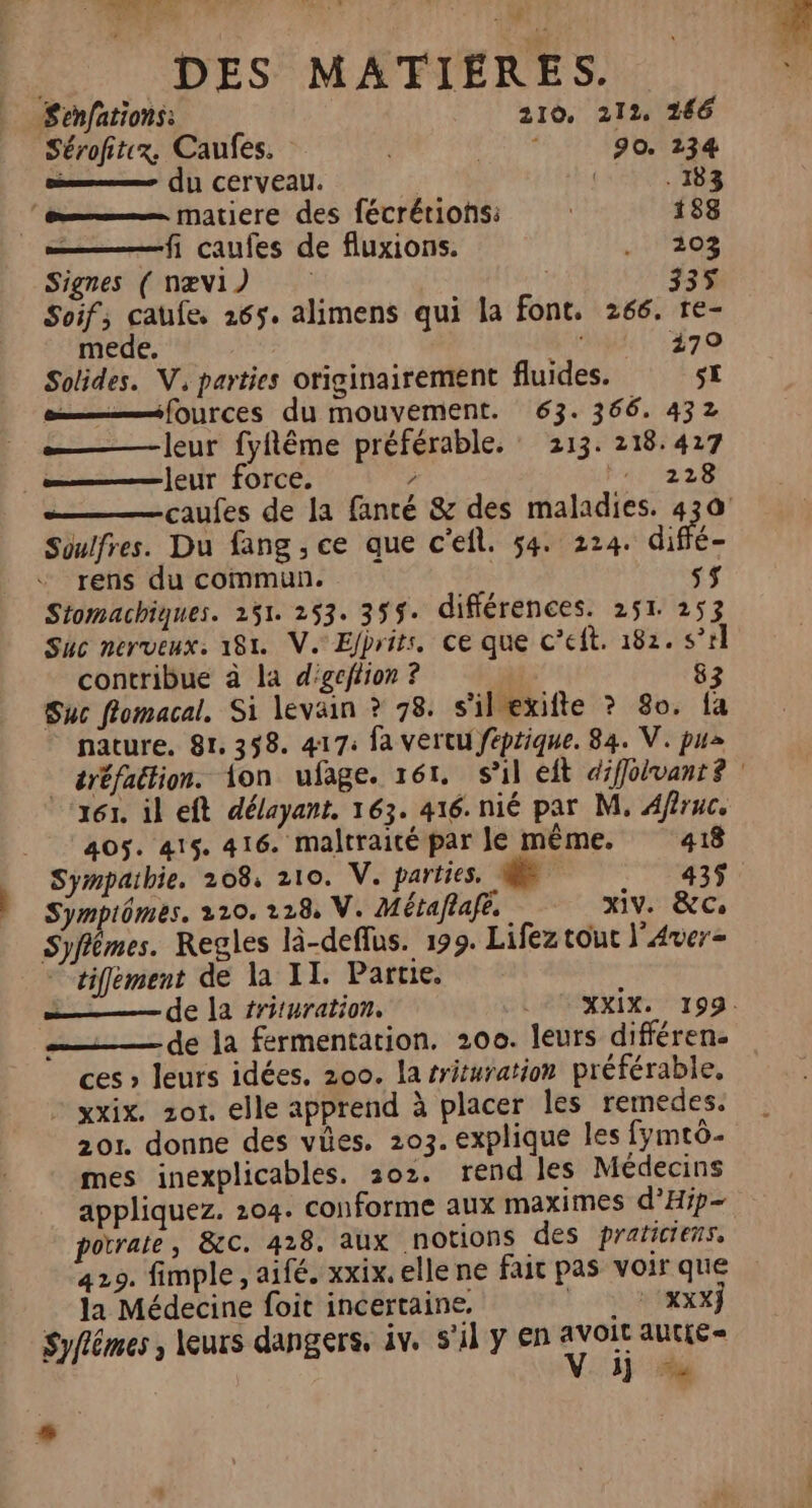 Fa. | | DES MATIÈRES. Senfations: 210. 212, 266 Sérofitx. Caufes. FA 90. 234 ms (11 CET VEAU. | | . 183 le—— matiere des fécrérions: | 188 fi caufes de fluxions. 303 Signes ( næv1) | | 335 Soif; caufe, 1265. alimens qui la font, 266. re- mede. MT E79 Solides. V, parties originairement fluides. $£ mt fources du mouvement. 63. 366. 432 leur fyflême préférable. 213. 218.427 {eur force. / Fu 2228 Soulfres. Du fang , ce que c'efl. 54. 224. diffé rens du commun. sf Stomachiques. 251. 253. 359$. différences. 251 253 Suc nerveux: 181. V. Elprits. ce que c’eft. 182. s’r contribue à la d'geffion ? | 83 Suc flomacal. Si levain ? 78. s'ilexifte ? 80. fa nature. 81.358. 417: fa vertu féptique. 84. V. pus 161, il eft délayant, 163. 416. nié par M, Afruc. 405. 415. 416. maltraité par le même. 418 Sympiômes. 2210. 128, V. Métaflafe. xiv. &amp;Cs Syflêmes. Regles là-deflus. 199. Lifez tout l'Aver- tifement de la II. Partie. —— de la fermentation. 200. leurs différen. ces » leurs idées. 200. la rrituration préférable, - xxix. zor. elle apprend à placer les remedes. 201. donne des vües. 203. explique les fymtô- mes inexplicables. 302. rend les Médecins appliquez. 204. conforme aux maximes d’Hip- potrale, &amp;C. 428. aux NOTONS des praticiens, 429. fimple, aifé. xxix. elle ne fait pas voir que _ la Médecine foit incertaine, + xxx} Syflêmes , leurs dangers, iv. s’il y en rer autte = GR” s