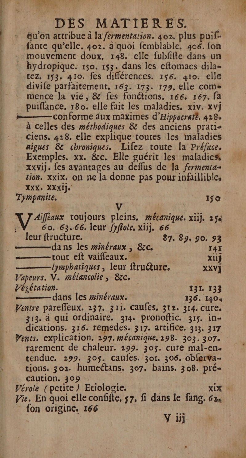 E L 11317708 . de LA. { ï nc: DES MATIERES. u'on attribue à la fermentation. 402. plus puif- fante qu’elle. 402. à quoi femblable. 406. fon mouvement doux, 148. elle fubffte dans un hydropique. 150. 153. dans les eftomacs dila- tez, 153, 410. fes différences. 156. 410. elle divife parfaitement, 163. 173. 179. elle com= mence la vie, &amp; fes fonétions. 166. 167. fa puiffance. 180. elle fait les maladies. xiv. xvÿ »——— conforme dux maximes d’Hippocraïé, 418 à celles des méthodiques &amp; des anciens prati- ciens, 428. elle explique toutes les maladies aigues 8 chroniques. Lifez toute la Préface. Exemples. xx. &amp;c. Elle guérit les maladies xxvij. fes avantages au deflus de la fermenta- tion. xxix. on ne la donne pas pour infaillibles XXX. XXXije Tympanite, &amp; 150 Aiffeaux toujours pleins. #écanique. xiij. 25% 60. 63.66. leur fyflole, xiij, 66 leur ftructure. 87. 89, 90, 953 dans les #inéraux , &amp;c. I4L tout eft vaifleaux. xii} | lymphatiques , leur ftructure, XXV] © Vapeurs. V. mélancolie, &amp;c. Végétation. 131. 133 dans les #inéraux. 136. 1404 Ventre parelleux. 237. 311. Caufes, 312. 314. cure. 313. à qui ordinaire. 314. pronoftic. 315. in- dications. 316. remedes. 317. artifice, 313. 317 Wents. explication. 297. mécanique. 298. 303. 307. rarement de chaleur. 299. 305. cure mal-en« tendue. 299. 305. caufes. 301. 306. oblerva- tions. 302. humeétans. 307. bains. 308. pré= _ caution. 309 , Vérole (petite) Etiologie. xix Vie. En quoi elle confifte, 57, fi dans le fang. 62, - fon origine, 166 ds | V