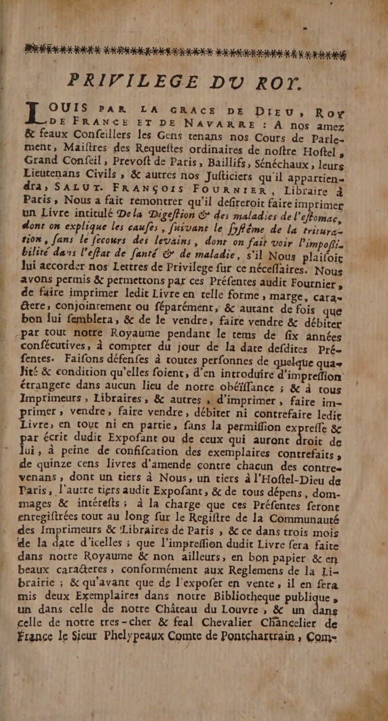 Vera { $ TR LT Due PRIVILEGE DU ROT. pu: PAR LA GRACE DE DIEU, Roy &amp; feaux Confeillers les Gens tenans nos Cours de Parle- ment, Mailtres des Requeltes ordinaires de noftre Hoftel , Grand Confeil, Prevoft de Paris, Baillifs, Sénéchaux , leurs Lieutenans Civils , &amp; autres nos Jufticiers qu il appartien- dra, SALUT. FRANÇOIS FOURNIER, Libraire à Paris, Nous a fait remontrer qu'il defireroit faire imprimer un Livre intitulé Dela Digeffion &amp; des maladies de l'eflomac, dont on explique les caufes, fuivant le DRËme de la tritura- tion, fans le fecours des levains, dont on fait voir Pimpofi. lui accorder nos Lettres de Privilege fur ce néceflaires. Nous avons permis &amp; permettons par ces Préfentes audit Fournier , de faire imprimer ledit Livre en telle forme, mafge, Cara étere, conjointement ou féparément, &amp; autant de fois que bon lui femblera, &amp; de le vendre, faire vendre &amp; débiter confécutives, à compter du jour de la date defdites Pré- fences. Faifons défenfes à toutes perfonnes de quelque qua+ étrangere dans aucun lieu de notre obéïflance ; &amp; à tous Imprimeurs, Libraires, &amp; autres > d'imprimer, faire im- primer, vendre, faire vendre, débiter ni contrefaire ledie Livre, en tout ni en partie, fans la permiffion exprefle &amp; par écrit dudie Expofant ou de ceux qui auranc droit de lui, à peine de conffcation des exemplaires contrefaits , de quinze cens livres d'amende contre chacun des contrez venans, dont un tiers à Nous, un tiers à l'Hoftel-Dieu de Paris, l'autre tiers audie Expofant, &amp; de tous dépens, dom- mages &amp; intérefts; à la charge que ces Préfentes feront enregiftrées cout au long fur le Regiftre de la Communauté des Imprimeurs &amp; ‘Libraires dé Paris , &amp; ce dans trois mois de la date d'icelles ; que l’impreffion dudit Livre fera faite dans norre Royaume &amp; non ailleurs, en bon papier &amp; en beaux caraëteres, conformément aux Reglemens de la Li= brairie ; &amp; qu'avant que de l'expofer en vente, il en fera mis deux Exemplaires dans notre Bibliotheque publique, un dans celle de notre Château du Louvre, &amp; un dans celle de notre tres-cher &amp; feal Chevalier Chäncelier de rence le Sieur Phelypeaux Comte de Pontchartrain , Com-