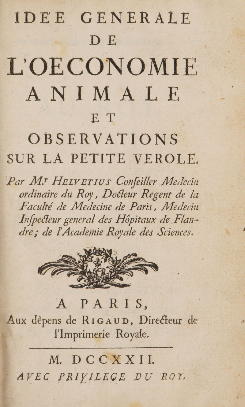 IDEE GENERALE DE LOECONOMIE A NIMALE | ss OBSERVATIONS. SUR LA PETITE VEROLÉE: Par Mr Heiverius Confeiller Medecin ordinaire du Roy, Doéleur Regent de la Faculté de Medecine de Paris, Medecin {nfpelteur general des Hpitaux de. Flan- dre; de l'Academie Royale des Sciences. l'Imprimerie Royale. | M DCC#XII D AVEC PRIVILEGE DU RO