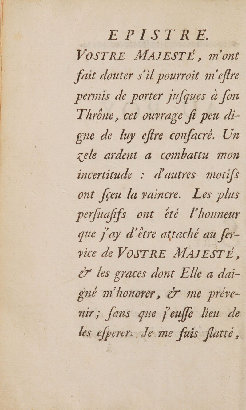 .…, EVER. VOSTRE MAJESTÉ, m'ont fait douter s’il pourroit m'eftre permis de porter jufques a [on Throne, cet ouvrage fi peu di- gne de luy eftre confacré. Un gele ardent a combattu mon incertitude : d'autres motifs ont fçeu la vaincre. Les plus perfuafifs ont été l'honneur que j'ay d'etre attaché au fer- vice de VOSTRE MAJESTÉ F les graces dont Elle a dai- gnué m'honorer, à me préve- nir; fans que j'euffe lien de Les efperer. Je me fuis flatté,