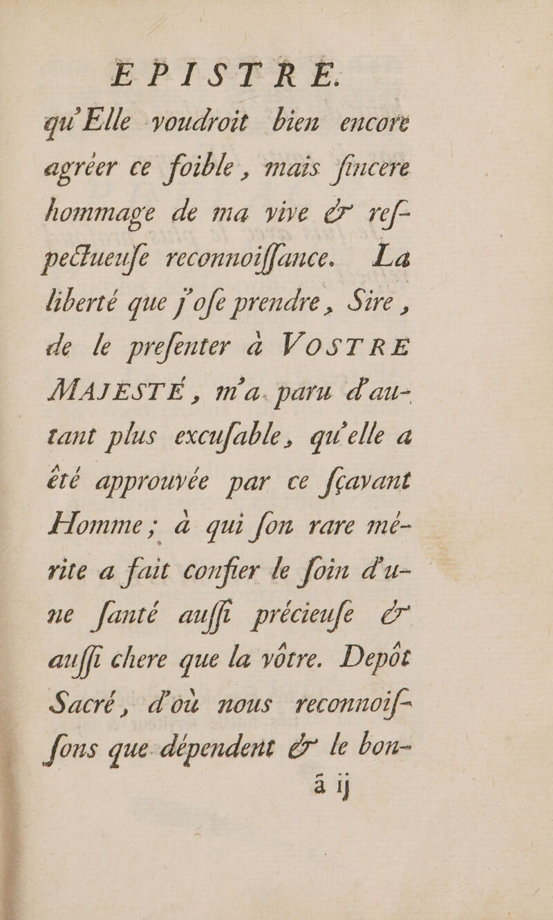 EPISTRE. qu'Elle youdroit bien encore agréer ce foible, maïs fincere hommage de ma vive à ref- peltueufe reconnoiffance. La liberté que j'ofe prendre, Sire , de le prefenter a VOSTRE MAJESTÉ , m'a. paru d'au- tant plus excufable, qW'elle à été approuvée par ce fçavant Homme; à qui fon rare mé- rite a fait confier de Join d'u- ne fanté auffl précieufe auffi chere ” la vôtre. Depot Sacré, d'où nous reconnoif- Jons que. dépendent 7 le bou- ‘ ä I }