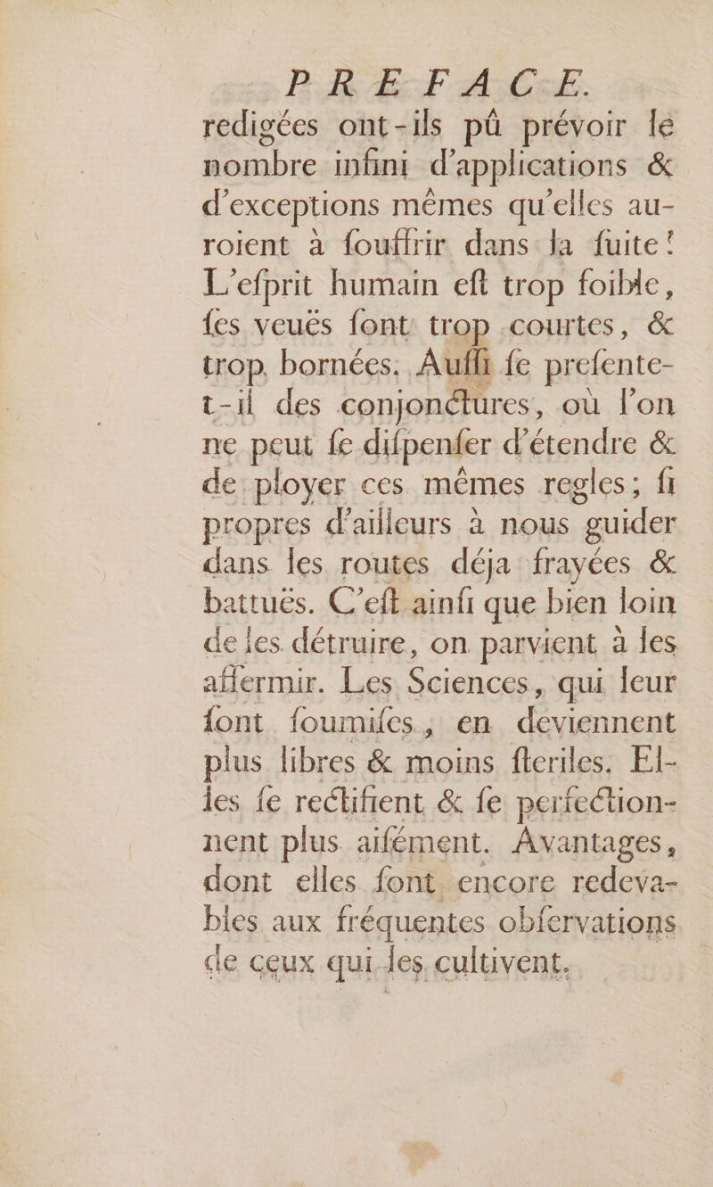 BR E:F ASC:E. redigées ont-ils pü prévoir le Las infini d'applications & d’exceptions mêmes qu'elles au- roient à foufirir dans la fuite! L'efprit humain eft trop foibic, {es veuës font trop courtes, & trop, bornées. Aufli fe prefente- t-il des conjondures, où l'on ne peut fe difpender d'étendre & de ployer ces mêmes regles; fi propres d’ ailleurs à nous guider dans les routes déja frayées & battuës. C’eft ainfr que bien loin de les détruire, on parvient a jes aflermir. Les Sciences, qui leur font foumifes, en déviennent plus libres & moins feriles. El- les {e reclifient & fe perfection- nent plus aifément. Avantages, dont elles font encore redeva- bles aux fréquentes obfervations de ceux qui les cultivent.