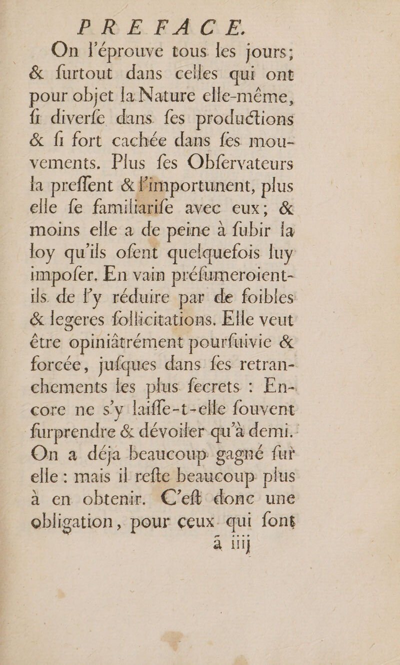 On léprouve tous les jours; & furtout dans celles qui ont pour objet la Nature elle-même, {: diverfe dans fes productions & fi fort cachée dans fes mou- vements. Plus fes Obfervateurs la preflent & Fimportunent, plus elle fe familiarife avec eux; & moins elle à de peine à fubir {a loy qu'ils ofent quelquefois luy impofer. En vain préfumeroient- ils de l’y réduire par de foibles & legeres follicitations. Elle veut être opiniâtrément pourfuivie & forcée, jufques dans fes retran- chements les plus fecrets : En- core ne s’y lafle-t-elle fouvent furprendre & dévoiler qu'à demi. On à déja beaucoup gagné fur elle : mais il refte beaucoup plus a en obtenir. C’eft donc une se