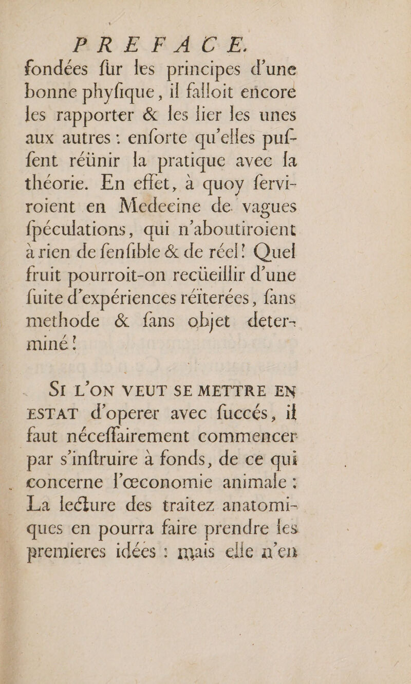 fondées für les principes d’une bonne phyfique, il falloit encore les rapporter &amp; les lier les unes aux autres : enforte qu'elles puf- {ent réünir la pratique avec [a théorie. En effet, à quoy fervi- roient en Medecine de vagues {péculations, qui n'aboutiroient à rien de fenfible &amp; de réel! Quel fruit pourroit-on recüeillir d’une fuite d'expériences réterées, fans methode &amp; fans objet deter- miné ! SI L’ON VEUT SE METTRE EN ESTAT d’operer avec fuccés, il faut néceffairement commencer par s’'inftruire à fonds, de ce qui concerne l'œconomie animale : La lecture des traitez anatomi- ques en pourra faire prendre ies premieres idées : mais elle n'en