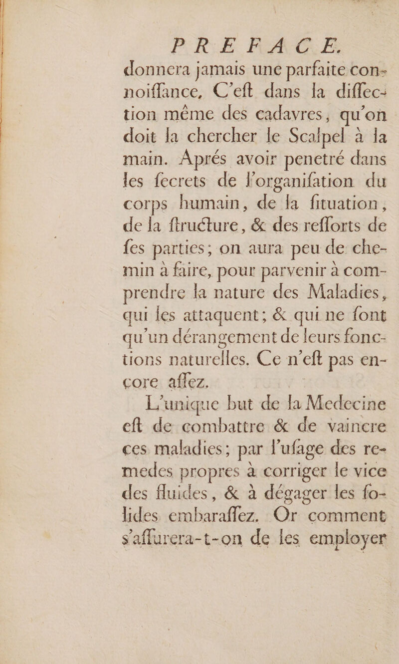 donnera jamais une parfaite con- noiflance, C’eft dans la diffec: tion même des cadavres, qu’on doit la chercher le Scalpel à la main. Aprés avoir penetré dans les fecrets de l'organifation du corps humain, de [a fituation, de la ftructure, &amp; des reflorts de fes parties, on aura peu de che- min à faire, pour parvenir à com- prendre la nature des Maladies, qui les attaquent; &amp; qui ne font qu'un dérangement de leurs fonc- tions naturelles. Ce n'eft pas en- core aflez. L'unique but de la Medecine eft de combattre &amp; de vaincre ces maladies; par l’ufage des re- medes propres à corriger le vice des fluides, &amp; à dégager les fo- lides embaraflez. Or comment s’affurera-t-on de les employer