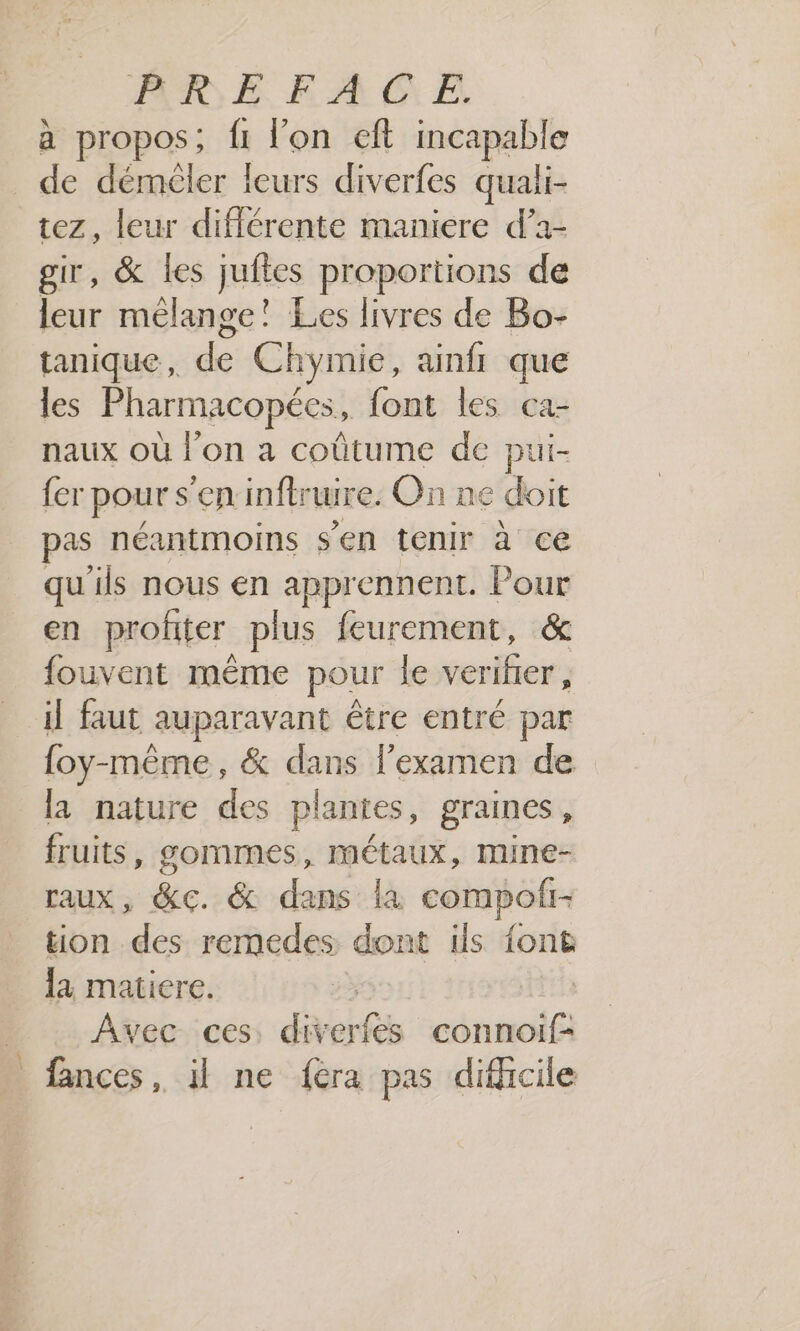 a propos ; {1 lon eft incapable _ de démèler leurs diverfes quali- tez, leur différente maniere d’a- gir, &amp; les juftes proportions de leur mélange! Les livres de Bo- tanique, de Chymie, ainfr que les Pharmacopées, font les ca- naux où l’on a coûtume de pui- fer pours ‘eninftruire. On ne doit pre néantmoins s’en tenir à ce qu'ils nous en 4 vus be Pour en profiter plus feurement, &amp; fouvent même pour le verifier, il faut auparavant être entré par {oy-même, &amp; dans l'examen de la nature des plantes, graines , fruits, gommes, métaux, mine- raux, &amp;c. &amp; dans là compoli- tion des remedes dont ils font la matiere. Avec ces: div sers connoif- fances, il ne {era pas difficile