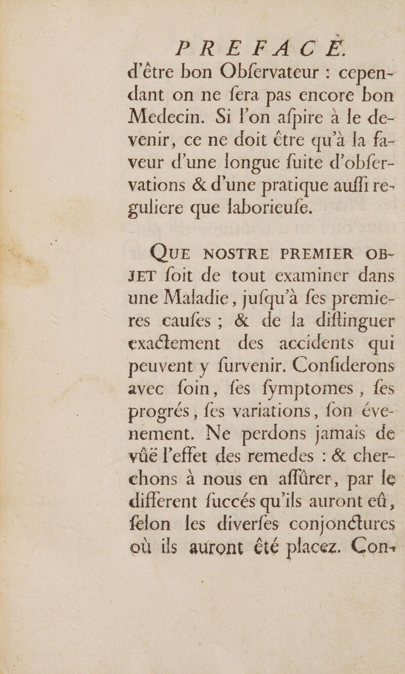 BRIE RAGE d'être bon Obfervateur : cepen- dant on ne fera pas encore bon Medecin. Si l'on afpire à le de- venir, ce ne doit être qu'a la fa- veur d’une longue fuite d’obfer- vations &amp; d’une pratique auffi re- gulicre que laborieufe. QUE NOSTRE PREMIER OB- JET foit de tout examiner dans une Maladie, jufqu’a fes premie- res caufes ; &amp; de la diftinguer exactement des accidents qui peuvent y furvenir. Confiderons avec foin, fes fymptomes, {es progrés, fes variations, {on éve- nement. Ne perdons jamais de vûe l'effet des remedes : &amp; cher- chons à nous en affürer, par le different fuccés qu'ils auront eû, felon les diverfes conjonétures où ils auront €té placez. Con