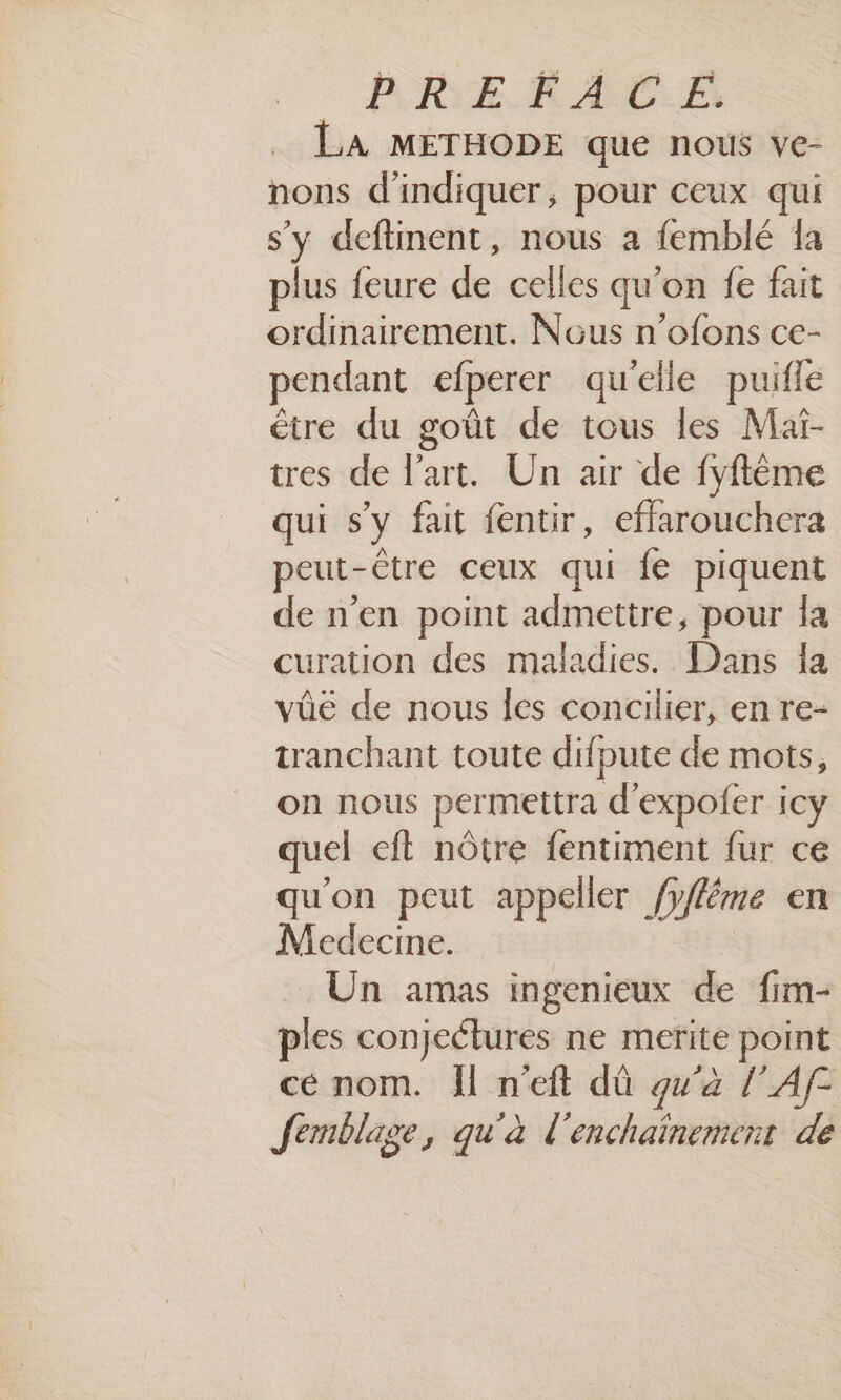 CPREFACE. LA METHODE que nous ve- nons d'indiquer, pour ceux qui s'y deftinent, nous a femblé Îa plus feure de celles qu'on fe fait ordinairement. Nous n’ofons ce- pendant efperer qu'elle puifle être du goût de tous les Mai- tres de l’art. Un air de fyflème qui s'y fait fentir, efflarouchera peut- être ceux qui fe piquent de n’en point admettre, pour la curation des maladies. Dans la vûé de nous les concilier, en re- tranchant toute difpute de mots, on nous permettra d'expoler icy quel eft nôtre {entiment fur ce qu'on peut appeller /y (yfléme en Medecine. Un amas ingenieux de fim- ples conjectures ne merite point cé nom. Îl n'eft dû qu'à l’Af- femblage, qu'à l'enchaïnement de