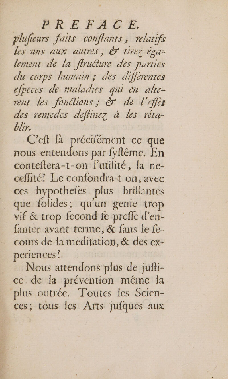 plufieurs faits conflants, relarifs les uns aux autres, à tirez éga- lement de la flrudture des parties du corps humain ; des différentes efpeces de RAR qui en alre- rent Les fonétions ; à de l’effez des remcedes deflinez à les réta- blr. C’eft là précifément ce que nous entendons par fyftême. En conteftera-t-on l'utilité, la ne- ceflité! Le confondra-t-on, avec ces hypothefes plus brillantes que folides;, qu'un genie trop vif &amp; trop fecond fe prefle d’en- fanter avant terme, &amp; fans le {e- cours de la rneditation, &amp; des ex- periences ! Nous attendons plus de jufi- ce. de Îa prévention même la plus outrée. ‘Toutes les Scien- ces; tous les. Arts jufques aux