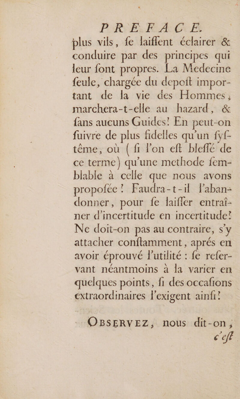 PRE kA CG EF plus vils, fe laiflent éclairer &amp; conduire par des principes qui leur font propres. La Medecine feule, chargée du depoit impor- tant de la vie des Hommes; marchera-t-elle au hazard, &amp; fans aucuns Guides! En peut-on fuivre de plus fidelles qu'un ff tème, où ( fi l’on eft bleffé de ce terme) qu'une methode fem- blable à celle que nous avons propofée ! Faudra-t-il Paban- donner, pour fe laifler entrat- ner d'incertitude en incertitude! Ne doit-on pas au contraire, s'y attacher conftamment , aprés en avoir éprouvé l'utilité : fe refer- vant néantmoins à la varier en quelques points, fr des occafions extraordinaires l'exigent ainfi! OBSERVEZ, nous dit-on, c'e
