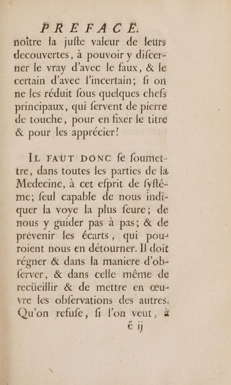 noïître la jufte valeur de letrs decouvertes, à pouvoir y difcer- ner le vray d'avec le faux, &amp; le certain d'avec l’incertain: fr or ne les réduit fous quelques chefs principaux, qui fervent de pierre de touche, pour en sis le titré &amp; pour les apprécier! IL FAUT DONC fe fouinet- tre, dans toutes les parties de [4 Medecine, à cet efprit de fyfté- me; feul capable de nous indi- quer la voye la plus feure; de nous y guider pas à pas; &amp; de prévenir les écarts, qui pou: roient nous en détourier: Ïl doit régner &amp; dans la maniere d'ob- {erver, &amp; dans celle mêmé dé recueillir &amp; de mettre en œu- vre les obfervations des autres. Qu'on refufe, fi l’on veut, à M € 1]