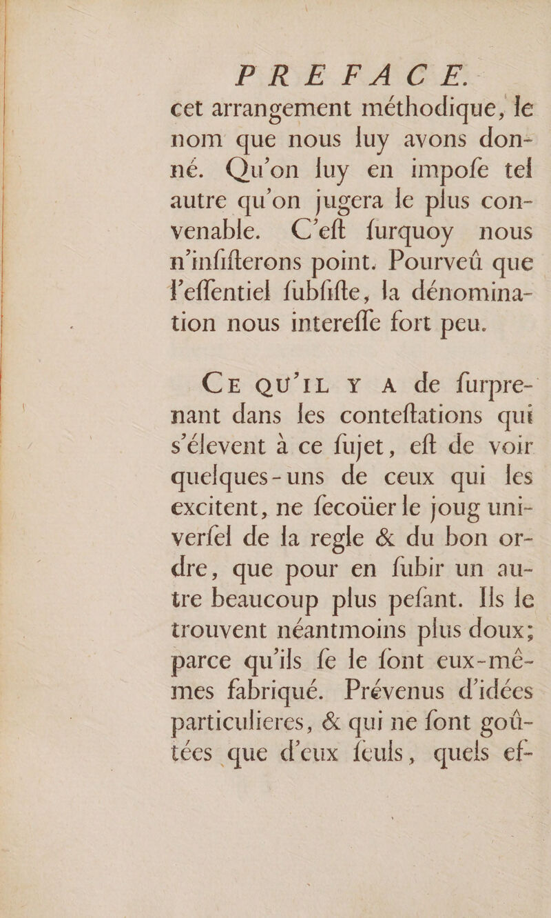PRIE. PRARTORET cet arrangement méthodique, le nom que nous fuy avons don- né. Qu'on Îuy en impofe tel autre qu'on jugera le plus con- venable. C’eft furquoy nous a’infifterons point. Pourveü que l’eflentiel fubfifte, la dénomina- tion nous interefle fort peu. CE QU'IL Y A de furpre- nant dans les conteftations qui s’élevent à ce fujet, eft de voir quelques-uns de ceux qui les excitent, ne fecoüer le joug uni- verfel de la regle &amp; du bon or- dre, que pour en fubir un au- tre beaucoup plus pefant. Ils le trouvent néantmoins plus doux; parce qu'ils fe le font eux-mé- mes fabriqué. Prévenus d'idées particulieres, &amp; qui ne font goû- tées que d'eux feuls, quels ef-
