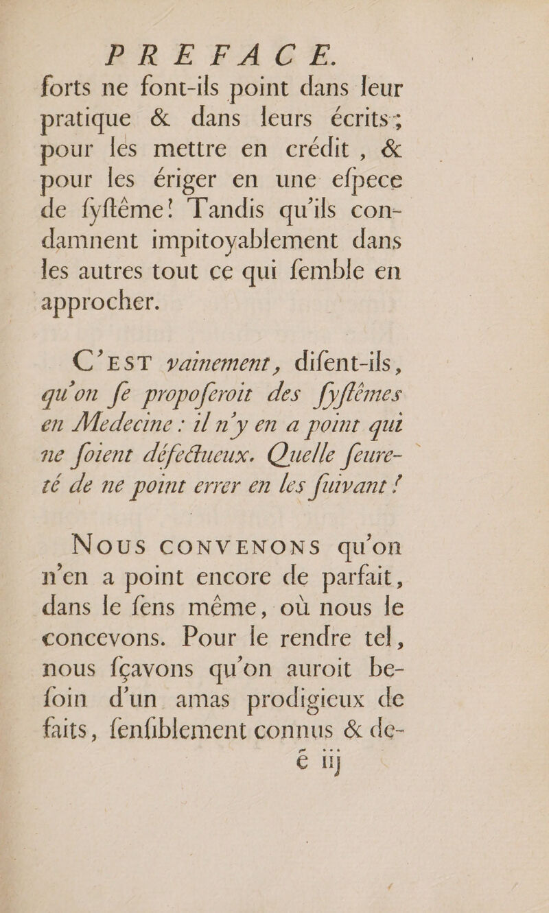 forts ne font-ils point dans leur pratique &amp; dans leurs écrits; pour les mettre en crédit, &amp; our les ériger en une efpece de fyflême! Tandis qu'ils con- damnent impitoyablement dans les autres tout ce qui femble en approcher. C’EST vainement, difent-ils, qu'on fe propoferoit des [yflémes en Medecine : il n'y en a point que ne fotent défe&amp;tlueux. Quelle feure- té de ne point errer en les fuivant À Nous CONVENONS qu'on n'en a point encore de parfait, dans le fens même, où nous le concevons. Pour Île rendre tel, nous fçavons qu'on auroit be- foin d'un amas prodigieux de faits, fenfiblement connus &amp; de- € üj