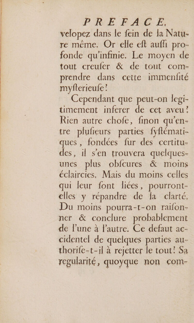 velopez dans le fein de la Natu- re même. Or elle cft aufli pro- fonde qu'infmie. Le moyen de tout creuler &amp; de tout com- prendre dans cette immenfité myfterieufe ! Cependant que peut-on legi- timement inferer de cet aveu! Rien autre chofe, finon qu'en- tre plufieurs parties fyftémati- ques , fondées fur des certitu- des, il s’en trouvera quelques- unes plus obfcures &amp; moins éclaircies. Mais du moins celles qui leur font liées, pourront- elles y répandre de {a clarté. Du moins pourra-t-on raïfon- ner &amp; conclure probablement de l’une à l’autre. Ce defaut ac- cidentel de quelques parties au- thorife-t-il à rejetter le tout! Sa regularité, quoyque non com-