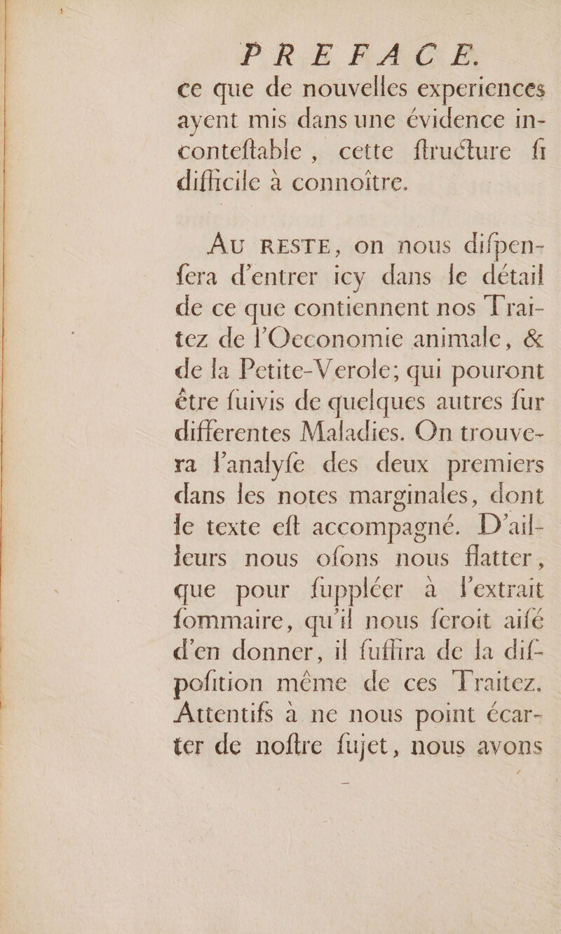 ce que de nouvelles experiences ayent mis dans une évidence in- conteftable, cette flructure fi difhcile à connottre. AU RESTE, on nous difpen- fera d'entrer iCy dans le détail de ce que contiennent nos Trai- tez de l'Oeconomie animale, &amp; de la Petite-Verole; qui pouront être fuivis de quelques autres fur difierentes Maladies. On trouve- ra l'analyfe des deux premiers dans les notes marginales, dont le texte eft accompagné. D ail- leurs nous ofons nous flattcer, que pour fuppléer à l'extrait fommaire, qu'il nous fcroit aidé d'en donner, il fuflira de la dif- pofition même de ces Traitez. Attentifs à ne nous point écar- ter de noftre fujet, nous avons