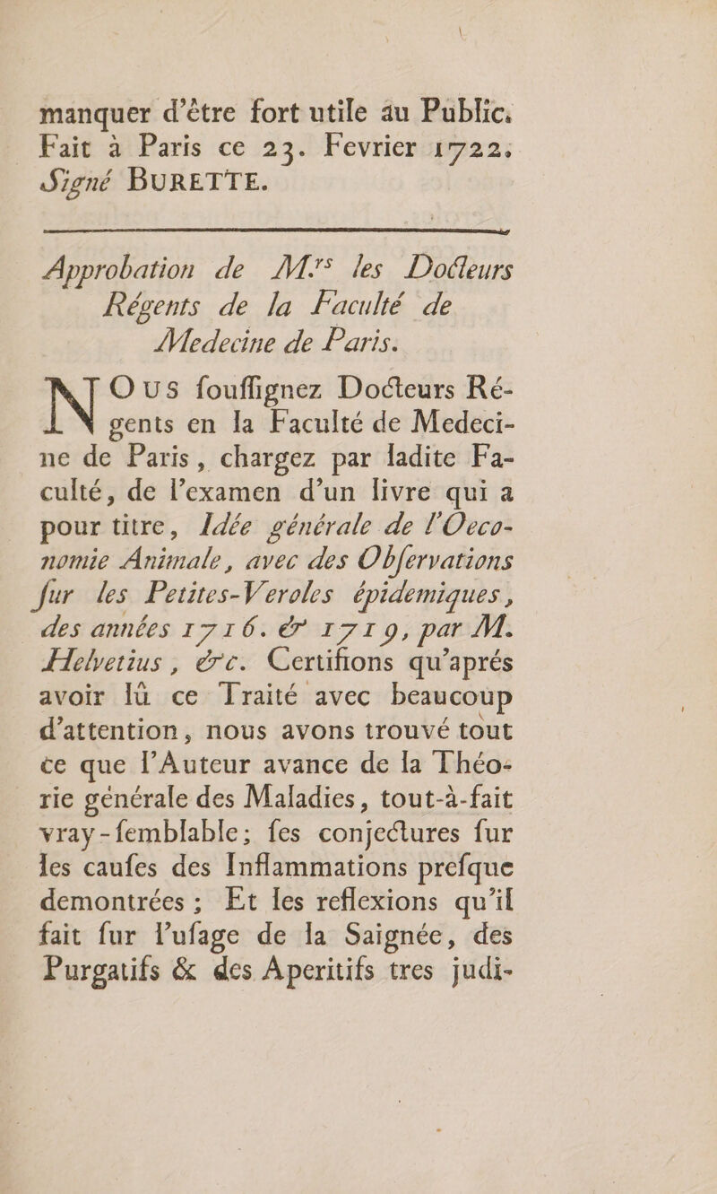 manquer d’être fort utile au Public, Fait à Paris ce 23. Fevrier 1722. Signé BURETTE. Approbation de M7 les Docteurs Régents de la Faculté de Medecine de Paris. OuUSs fouflignez Docteurs Ré- gents en la Faculté de Medeci- ne de Paris, chargez par ladite Fa- culté, de l’examen d’un livre qui a pour titre, Îdée générale de l'Oeco- nomie ire avec des Obfervations Jur les Pirates épidemiques , des années 1716. 1719, par AT. Helyetius, rc. Certifions qu’aprés avoir Iù ce Traité avec beaucoup d'attention, nous avons trouvé tout ce que Été avance de la Théo- rie générale des Maladies, tout-à-fait vray-femblable: fes conjectures fur les caufes des Inflammations prefque demontrées ;: Et les reflexions qu’il fait fur l’ufage de la Saignée, des Purgatifs &amp; des Aperitifs tres judi-