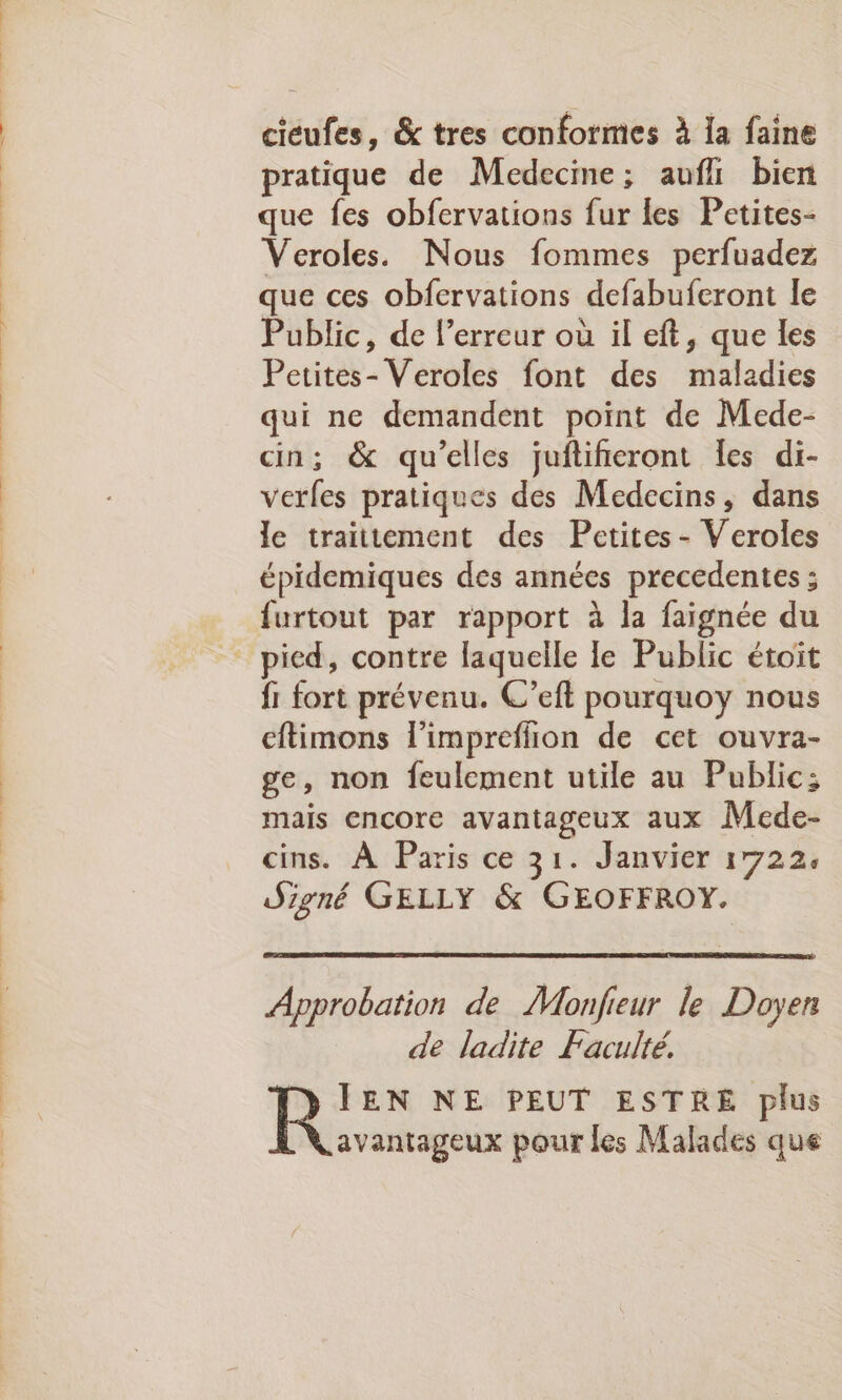 cicufes, &amp; tres conformes à la faine pratique de Medecine; aufl bien que fes obfervations fur les Petites- Veroles. Nous fommes perfuadez que ces obfervations defabuferont le Public, de l’erreur où il eft, que les Petites- Veroles font des maladies qui ne demandent point de Mede- cin; &amp; qu’elles juflifieront les di- verfes pratiques des Medecins, dans le traitement des Petites - Veroles épidemiques des années precedentes : {urtout par rapport à la faignée du fi fort prévenu. C’eft pourquoy nous cftimons l'impreflion de cet ouvra- ge, non feulement utile au Public: mais encore avantageux aux Mede- cins. À Paris ce 31. Janvier 1722, Signé GELLY &amp; GEOFFROY. Approbation de Monfieur le Doyen de ladite Faculté. CT» IEN NE PEUT ESTRE plus avantageux pour les Malades que