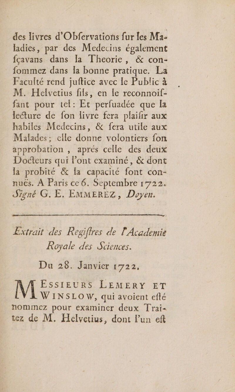 des livres d'Obfervations fur les Ma- _ adies, par des Medecins également fçavans dans [a Theorie, &amp; con- fommez dans la bonne pratique. La Faculté rend juftice avec le Public à M. Helvetius fils, en le reconnoif- fant pour tel: Et perfuadée que la lecture de fon livre fera plaifir aux habiles Medecins, &amp; fera utile aux Malades: elle donne volontiers fon approbation , aprés celle des deux Docteurs qui l'ont examiné, &amp; dont la probité &amp; [a capacité font con- nuës. À Paris ce 6. Septembre 1722. Signé G.E. EMMEREZ, Doyen. Extrait des Regiftres de l'Academie Royale des Sciences. Du 28. Janvier 1722, 4 PSE LEMERY ET WINSLOW, qui avoient efté nommez pour examiner deux Trai- tez de M. Helvetius, dont l’un eft