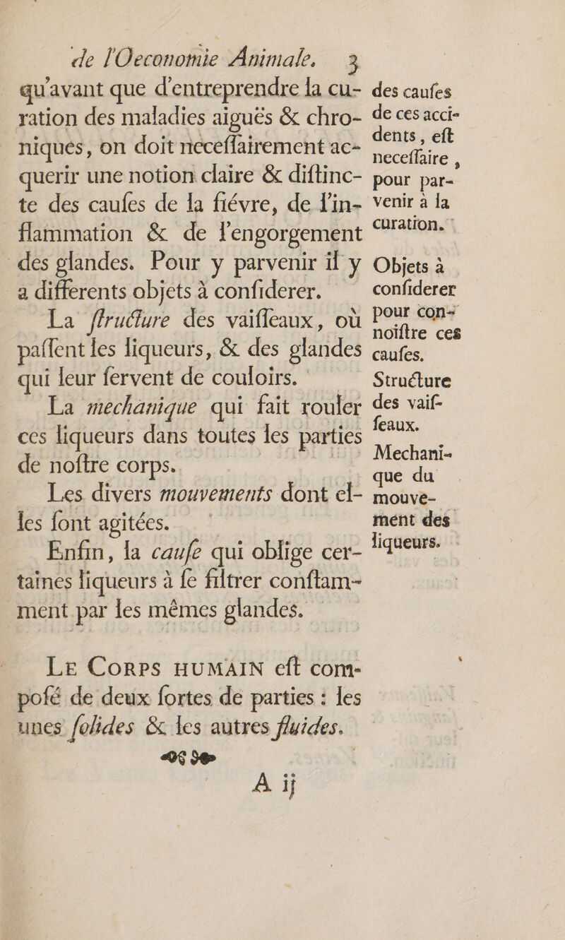 qu'avant que d'entreprendre la cu- des caufes ration des maladies aiguës &amp; chro- de ces acci- niques, on doit neceflairement ac- Fr querir une notion claire &amp; diftinc- pour par te des caufes de la fiévre, de Lin- venir à la flammation &amp; de lengorgement “770% des glandes. Pour y parvenir il y Objets à a differents objets à confiderer. confiderer : &amp;e ffruture des vaifleaux, où Lt paffent les liqueurs, &amp; des glandes caufes. qui leur fervent de couloirs. Struéture La mechanique qui fait rouler des vaif- ces liqueurs dans toutes les parties pu < Er echanI= de noftre corps. . Les divers mouvements dont el- mouve- les font agitées. ment des Enfin, la caufe qui oblige cer- ‘iateurs. taines liqueurs à {e filtrer conftam- ment par les mêmes glandes. Le Corps HUMAIN eft com- pofé de deux fortes de parties : les unes folides &amp; les autres fluides. +