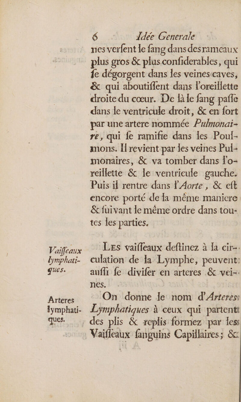 Vaifcaux lymphati- ques. Arteres {ymphati- ques. 6.4 Ldée Generale nes verfent le fang dans desrameaux plus gros &amp; plusconfiderables, qui fe dégorgent dans les veinesccaves, &amp; qui aboutifient dans l'oreillette droite du cœur. De là le fang pafle par une artere nommée Pulmonai- re, qui fe ramifie dans les Poul- mons. Îl revient par les veines Pul- monaires, &amp; va tomber dans l'o- reillette &amp; le ventricule gauche. Puis il rentre dans l' Aorte, &amp; eft encore porté de la même manicre &amp; fuivant le même ordre dans tou- tes les parties. LEs vaifleaux deftinez à la cir-. culation de la Lymphe, peuvent: auffr fe divifer en arteres .&amp; vei-. nes. On donne le nom d’Arferess Le A à ceux qui partentt a: fanguins Capillaires; &amp;c