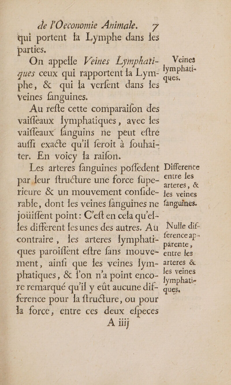 qui portent la Lymphe dans les parties. | On appelle Veines Lymphati- Veines ques ceux qui rapportent la Lym- de 0 phe, &amp; qui la verfent dans les veines fanguines. Au refte cette comparailon des vaifleaux Îymphatiques, avec les vaifleaux fanguins ne peut eftré auft exacte qu'il feroït à fouhai- ter. En voicy la raïfon. Les arteres fanguines pofledent Difference par eur ftructure une force fupe- RE ricure &amp; un mouvement confide- Jes veines rable, dont les veines fanguines ne fanguines. joüiflent point : C’eft en cela qu'el- les different lesunes des autres. Au Nulle dif- contraire, les arteres {ymphati- A a E ques paroïflent eftre fans mouve- entre Fe ment, ainfi que Îles veines lym- arteres &amp; phatiques, &amp; l'on n’a point enco- a re remarqué qu'il y eût aucune dif- pe i ference pour la ftruéture, ou pour la force, entre ces deux efpeces À iii]