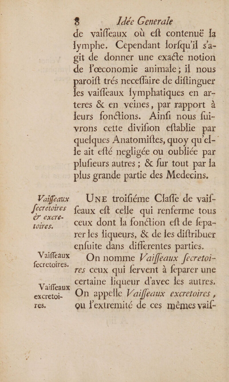 Vaifeaux Jecretoires ÊT excre- toires. Vaifleaux fecretoires. Vaiïffeaux excretoi- res, 8 Îdée Generale de vaïfleaux où eft contenuë Îa lymphe. Cependant lorfqu'il sa- git de donner une exacte notion de lœconomie animale ; il nous paroïft trés neceffaire de diftinguer les vaifleaux {ymphatiques en ar- teres &amp; en veines, par rapport à leurs fonctions. Aiïinfi nous fui- vrons cette divifion eftablie par quelques Anatomiftes, quoy qu'el- le ait efté negligée ou oubliée par plufieurs autres ; &amp; fur tout par la plus grande partie des Medecins. UE troifiéme Claffe de vaïf- {eaux eft celle qui renferme tous ceux dont la fonétion eft de fepa- rer les liqueurs, &amp; de les difiribuer enfuite dans differentes parties. On nomme Vaiffeaux fecretoi- res ceux qui fervent à feparer une certaine ne d'avec les autres, On appelle Vaifleaux excretoires , qu l’extremité de ces mêmes vaif-