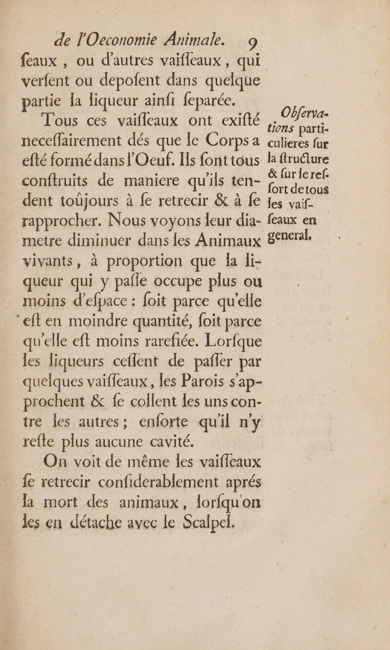 feaux , ou d’autres vaifleaux, qui verfent ou depolent dans quelque partie la liqueur ainfr feparée. T'ous ces vaifleaux ont exifté neceflairement dés que le Corps a efté formé dans l'Oeuf. Ils font tous conftruits de maniere qu'ils ten- dent toujours à fe retrecir &amp; à fe rapprocher. Nous voyons leur dia- metre diminuer dans {es Animaux vivants, à proportion que Îa li- queur qui y pañle occupe plus ou moins d'efpace : foit parce qu'elle ‘eften moindre quantité, foit parce qu'elle eft moins rarefiée. Lorfque les liqueurs ceflent de pañler par quelques vaiffeaux, les Parois s’ap- prochent &amp; fe collent les uns con- tre les autres; enforte quil ny refte plus aucune cavité. On voit de même les vaiffeaux {e retrecir confiderablement aprés la mort des animaux, lorfquon les en détache avec le Scalpcl, Obferva- tions parti- culieres fur la fructure &amp; {ur leref. fort detous les vaif- feaux en general.