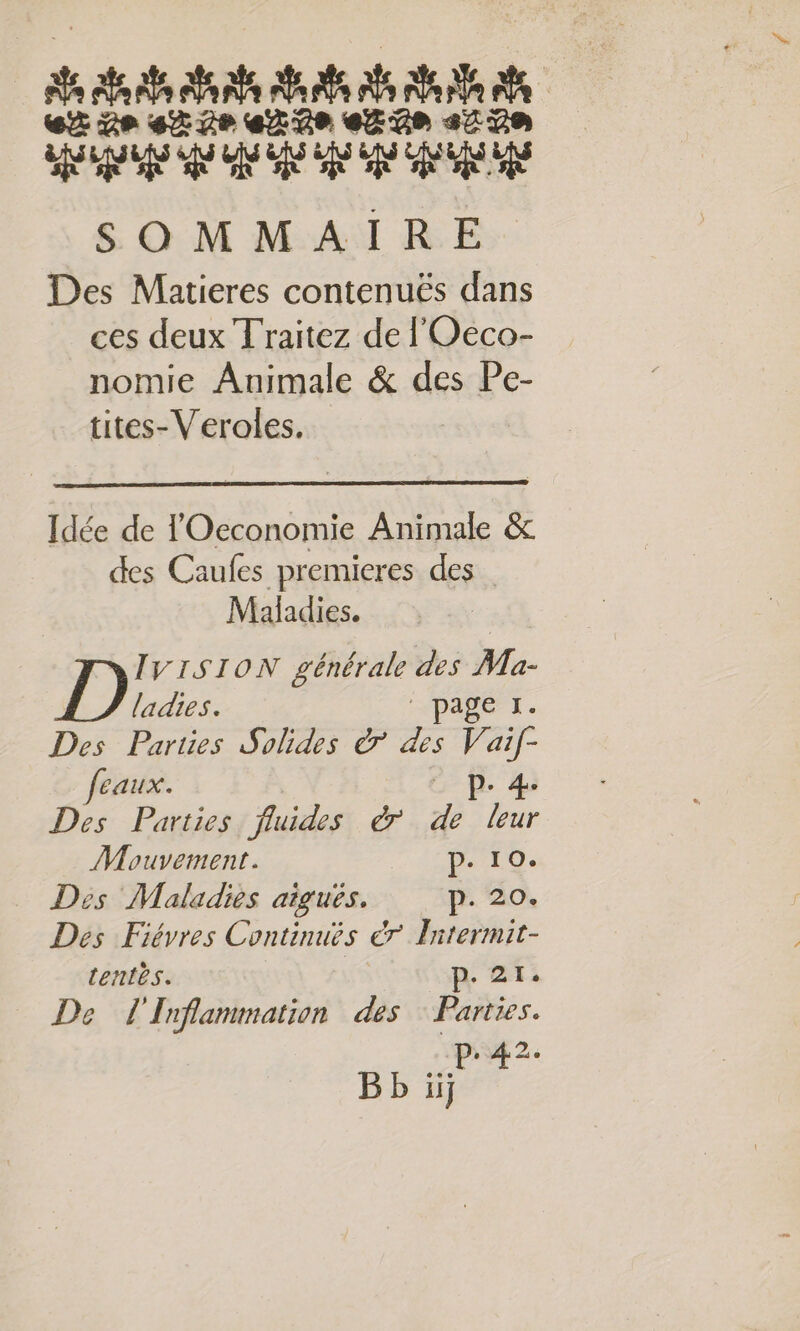 PRTTT TT TT T C2 de 4% 2e eR 2e eE Ge 2270 AS PAS AP ON GE SEE EE SOMMAIRE Des Matieres contenuës dans ces deux Traitez de l'Oeco- nomie Animale &amp; des Pe- tites-Veroles. Idée de l'Oeconomie Animale &amp; des Caufes premieres des Maladies. IVISION générale des Ma- ladies. HPADÉrT. Des Parties Solides &amp; des ai. feaux. fe 4 Des Parties fluides à a FE Mouvement. pe 10. Des Maladies aiguës. p. 20. Des Fiévres Continues 7 Hitermit- tentes. | p 2: De l'Inflammation des Parties. PAT 2 BE iij