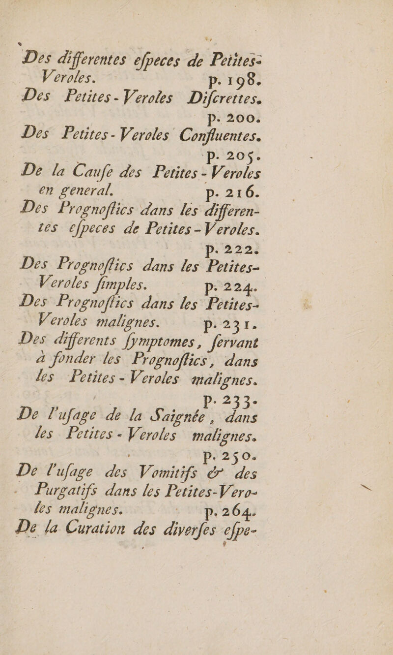 Des differentes efpeces de Petites: Veroles. P. 198. Des Petites. Veroles Difcrettes. P- 200. Des Petites - Veroles Confluentes. | ‘P: 20$. De la Caufe des Petites - Veroles en general. p- 216. Des Prognoflics dans les differen- tes efpeces de Petites - Veroles. p.222. Des Prognoflics dans les Petites- Veroles fimples. P: 224. Des Prognoflics dans les Petites. Weroles malignes. p.231. Des differents fymptomes, fervant à fonder les Prognoffics, dans les Petites - Veroles malignes. mt | Pr247 2 De l'ufage de la Saignée, dans les Petites - Veroles malignes. p.250. De l'ufage des Vomitifs &amp; des Purgatifs dans les Petites-Vero- les maliones. + 1m 264: € la Curation des diverfes efpe-