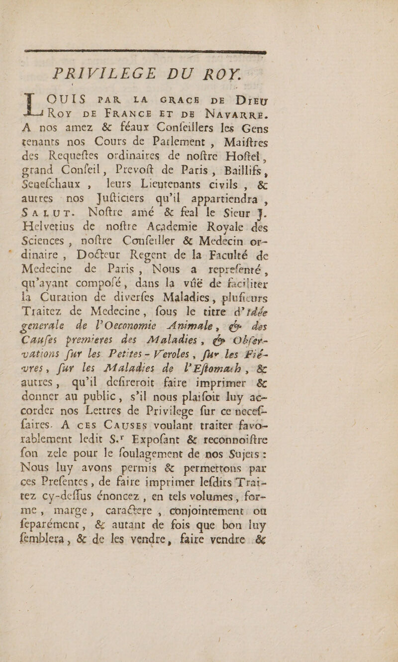 PRIVILEGE DU RO. QUIS PAR LA GRACE DE Dreu À 1Roy DE FRANCE ET DE NAVARRE. A nos amez &amp; féaux Confeiilers les Gens tenants nos Cours de Parlement , Maiftres des Requeftes ordinaires de noftre Hoftel, grand Confeil, Prevoft de Paris, Baillifs, Senefchaux , leurs Lieutenants civils , &amp; autres nos Jufticirs qu’il appartiendra , Sazur. Noftre amé &amp; feal le Sieur 7. Helvetius de noftre Academie Royale des Sciences , noftre Confeiller &amp; Medecin or- dinaire, Doëéteur Regent de la Faculté de Medecine de Paris, Nous a reprefenté, qu'ayant compolé, dans la vie de faciliter la Curation de diverfes Maladies, pluficurs Traitez de Medecine, fous le titre d’fdée gensrale de l’Oeconomie Animale, @ des Caufes premieres des Maladies, &amp; Obfer- vations fur les Petites- Veroles, [ur les Fié- ures, fur les Maladies de lEflomaih , &amp; autres, qu'il defirerait faire imprimer &amp; donner au public, s’il nous plaifoit luy ac- corder nos Lettres de Privilege fur ce nece£- faires. À ces CAUSES voulant traiter favo- rablement ledit S.' Expofant &amp; reconnoïiftre fon zele pour le foulagement de nos Sujeis : Nous luy avons permis &amp; permertons par ces Prefentes, de faire imprimer lefdits Trai- tez cy-deffus énoncez , en tels volumes, for- me, marge, caractere , conjointement, on feparément, &amp; autant de fois que bon iuy femblera, &amp; de les vendre, faire vendre &amp;