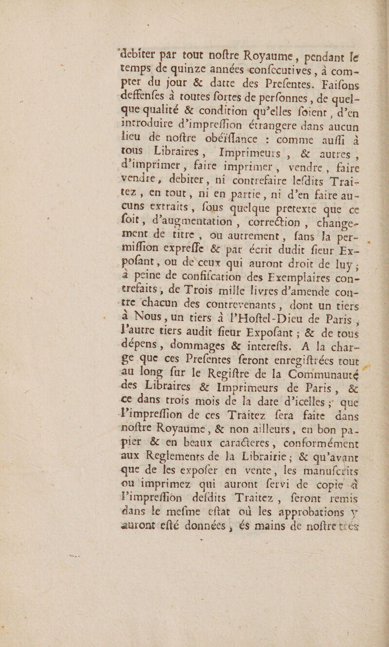 ‘debiter par tout noftre Royaume, pendant le temps de quinze années confccurives, à com- pter du jour &amp; datte des Prefentes. Faifons deffenfes à toutes fortes de perfonnes , de quel- que qualité &amp; condition qu’elles foient , d’en introduire d’impreffion étrangere dans aucun licu de noftre obéïflance : comme aufli à tous Libraires, Imprimeurs , &amp; autres, d'imprimer, faire imprimer, vendre, faire vendre, debiter, ni contrefaire lefdits Trai- tez, En tout, ni en partie, ni d’en faire au- cuns extraits, fous quelque pretexte que ce foit, d'augmentation, correction , Change- ment de titre, ou autrement, fans la per- miflion expreffe &amp; par écrit dudit fieur Ex- pofant, ou deceux qui auront droit de luy ; à peine de confifcation des Exemplaires con- trefaits, de Trois mille livres d’amende con- tre chacun des contrevenants, dont un tiers à Nous ,un tiers à l’Hoftel-Dieu de Paris ' l’autre tiers audit fieur Expofant ; &amp; de tous dépens , dommages &amp; interefts. A la char- ge que ces Prefentes feront enregiftrées tout au long fur le Regiftre de la Communauté des Libraires &amp; Imprimeurs de Paris, &amp; ce dans trois mois de la date d’icelles ; que Pimpreffion de ces Traitez fera faite dans noftre Royaume, &amp; non ailleurs, en bon pa- pier &amp; en beaux caraéteres, conformément aux Reglemenrs de la Librairie; &amp; qu'avant que de les expoler en vente, les manufciits où imprimez qui auront fervi de copie à Pimpreffion defdits Traitez, feront remis dans le mefme eftat où les approbations y auront efté données , és mains de noftretiés