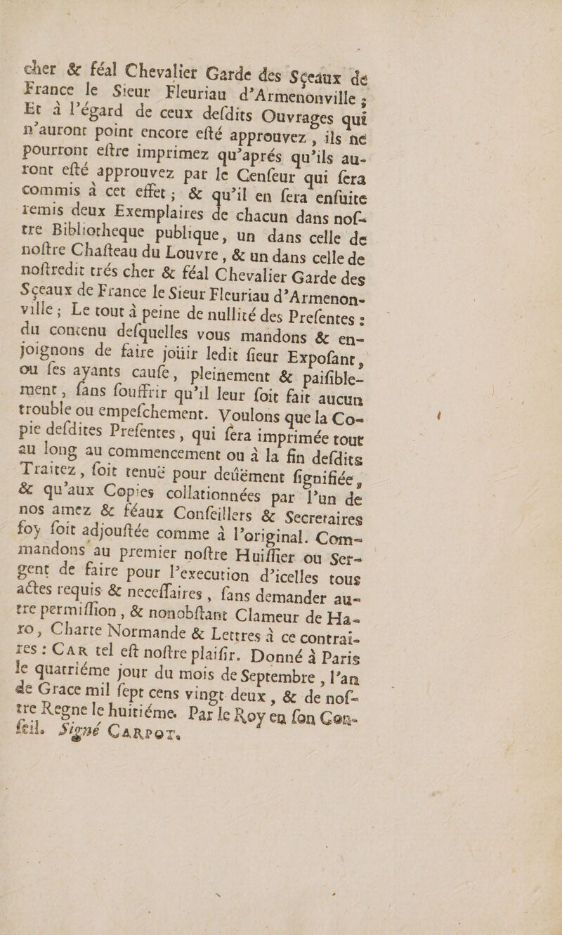 cher & féal Chevalier Garde des Séeaux de France le Sieur Fleuriau d’Armenonville ; Et à l’égard de ceux defdits Ouvrages qui n'auront point encore efté approuvez , ils ne pourront eftre imprimez qu'aprés qu’ils au- ront efté approuvez par le Cenfeur qui fera commis à cet effet, & qu’il en fera enfuite iemis deux Exemplaires de chacun dans nof. tre Bibliotheque publique, un dans celle de noftre Chafteau du Louvre , & un dans celle de nofiredit trés cher & féal Chevalier Garde des Sceaux de France Le Sieur Fleuriau d’Armenon- ville; Le tout à peine de nullité des Prefentes : du comenu defquelles vous mandons & en- Joignons de faire joüir ledit fieur Expofant, ou fes ayants caufe, pleinement & paifible- ment, fans fouffrir qu'il leur foit fait aucun trouble ou empefchement. Voulons que la Co- pie defdites Prefentes, qui fera imprimée tout au long au commencement ou à la fin defdits Traïtez, {oit tenuë pour defément fignifiée, & qu'aux Copies collationnées par l’un de nos amez & féaux Conféillers & Secretaires foy foit adjouftée comme à l'original. Com- mandons au premier noftre Huiffier où Scr- gent de faire pour l’execution d’icelles tous actes requis & neceflaires, fans demander au- re permiflion , & nonobftant Clameur de Ha - ro, Charte Normande & Lettres à ce contrai- 1es : Car tel eft noftre plaifir. Donné à Paris le quarriéme jour du mois de Septembre , l’an de Grace mil fept cens vingt deux , & de nof- tre Regne le huitiéme. Par le Roy en fon Gan- fil, Signé Carror.