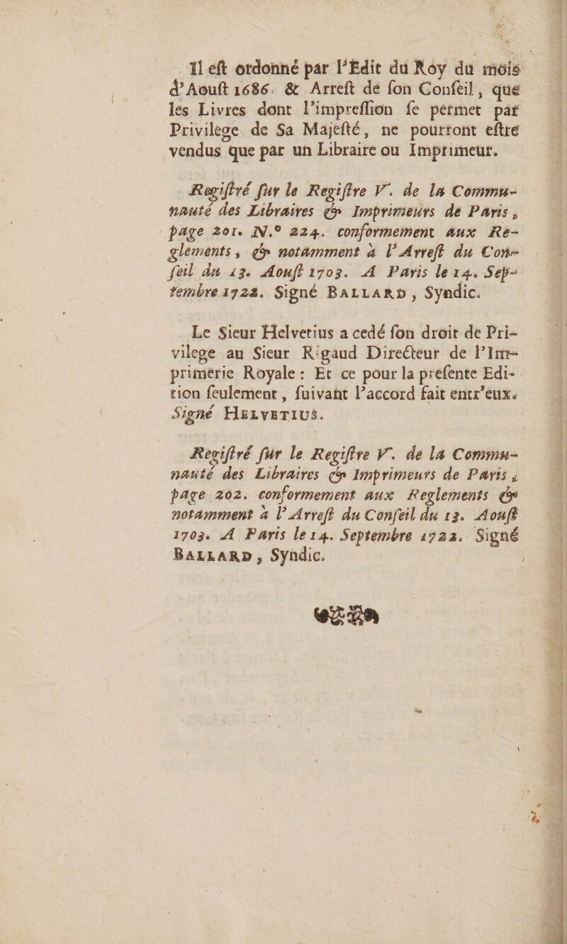 ä ges d’Aouft 1686. &amp; Arreft dé fon Confeil, que les Livres dont l’impreflion fe permet par Privilège de Sa Majefté, ne pourront eftre vendus que par un Libraire ou Imprimeur. Regiftré fur le Regiftre V. de la Commu- nauté des Libraires > Imprimeurs dé Paris, page 201. IN.° 224. conformement aux Re- glements, gp notamment à lL’Arreff du Con- Sel dn 13. Aouff 1703. A Paris le 14. Sep rembre172s. Signé BALLARD , Syndic. Le Sieur Helvetius a cedé fon droit de Pri- vilcge au Sieur Rigaud Directeur de lim primerie Royale: Et ce pour la prefente Edi- tion feulement , fuivaht l’accord fait entr’eux. Signé HELveTius. Rogiftré fur le Regifire V. de la Commu- nanté des Libraires y Imprimeurs de Paris ; page 202. conformement aux Reglements notamment à l’Arreft du Confeil du 13. Aouff 1703. A Paris ler4. Septembre 1722. Signé eZ ER ie dé aé à EPS £T C5 io mt a Pt 2 1