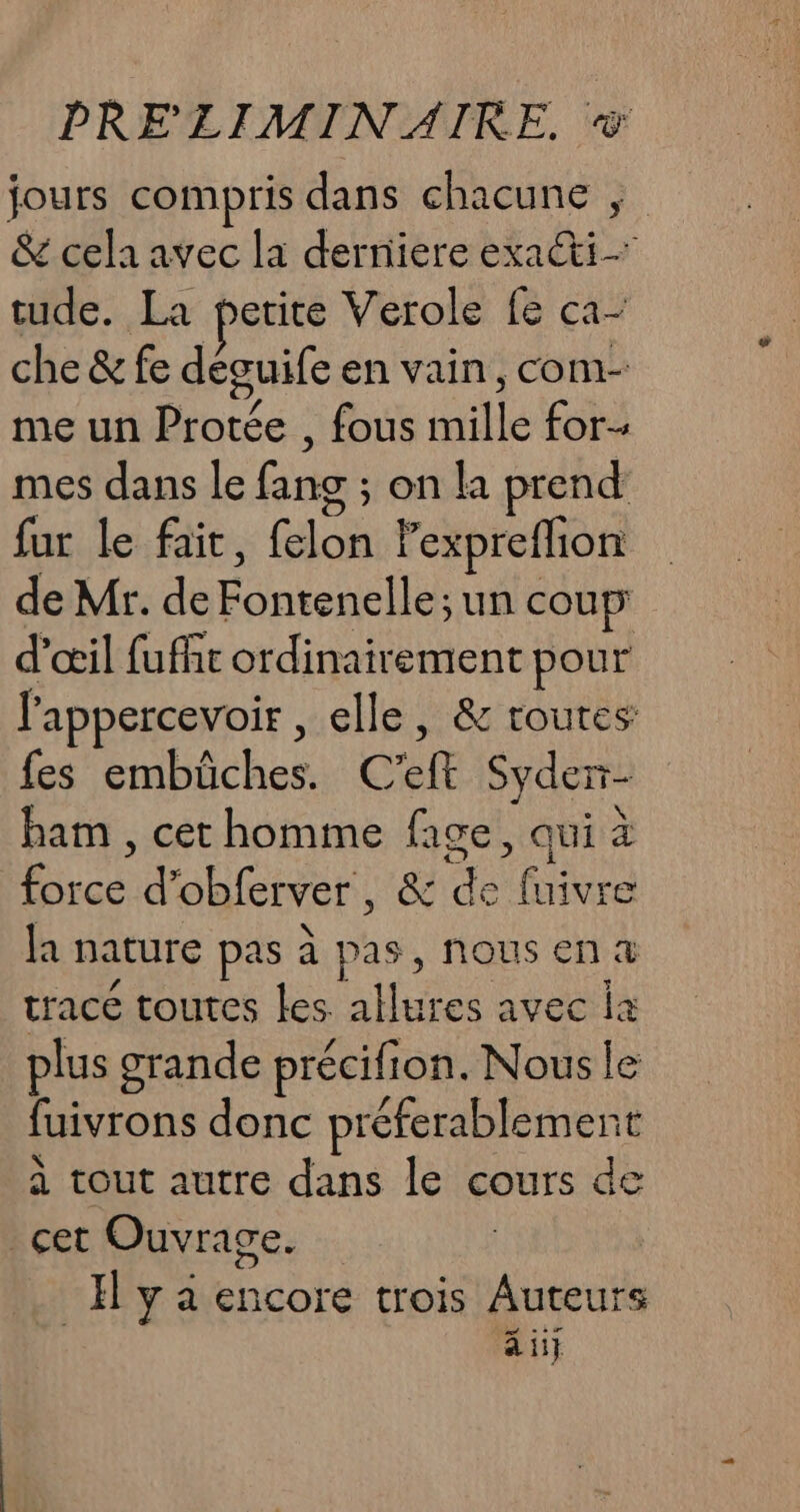 jours compris dans chacune &amp; cela avec la derniere ad &gt; tude. La petite Verole fe ca- che&amp;fe déguife en vain , COM- me un Protée , fous nil for mes dans le fang : on la prend fur le fait, {elon lexpreflion de Mr. de AU un coup d'œil fuffit ordinairement pour l'appercevoir, elle, &amp; routes: fes Echecs 4% ef S Syder- ham , cet homme face, qui à De d'obferver, &amp; de ES la Dature pas à pas, Nous en &amp; trace toutes les allures avec ia plus grande précifion. Nous le fuivrons donc préferablement à tout autre dans le cours de _çet Ouvrage. | | Il y à encore trois toile ai}