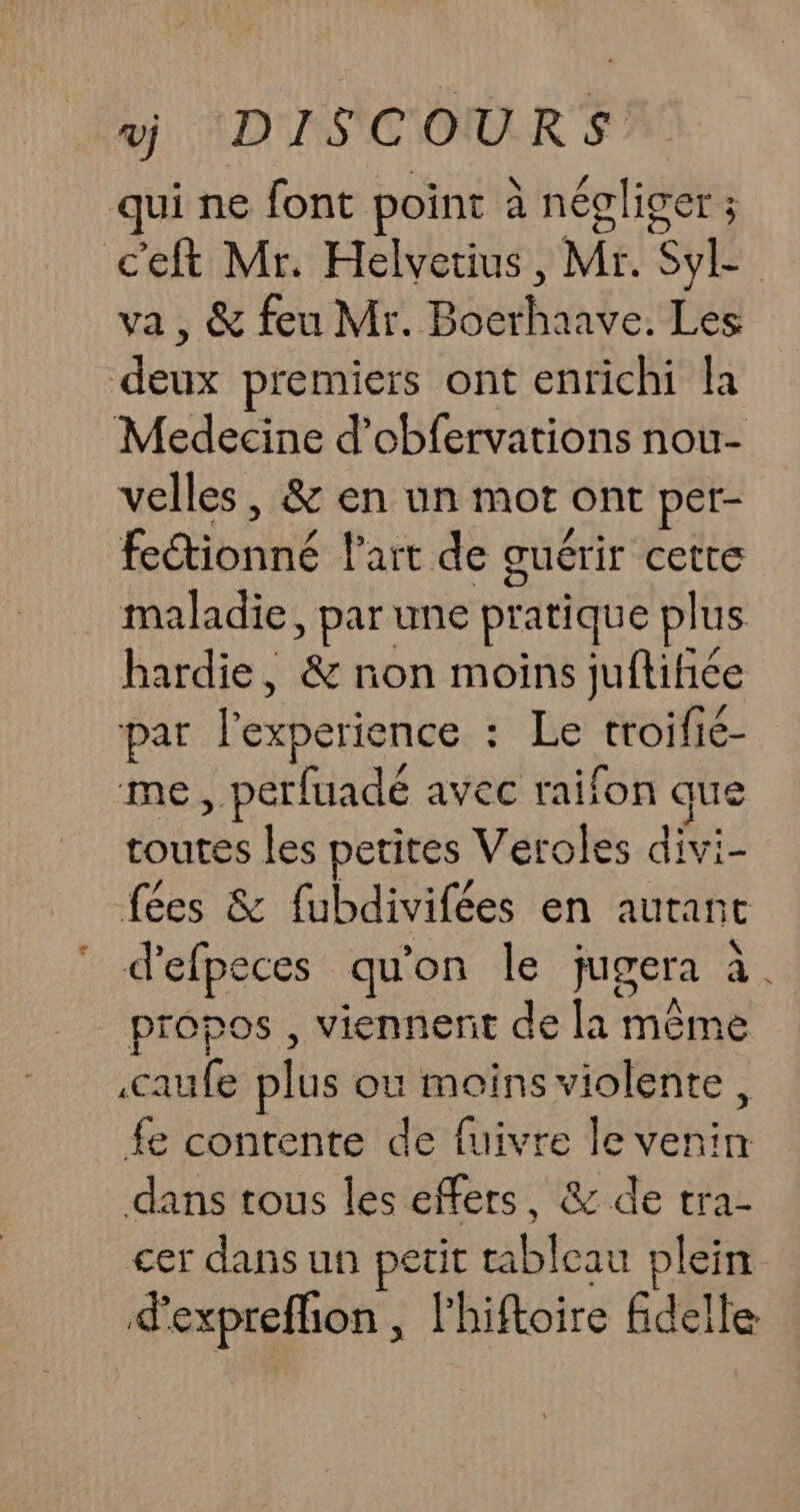 qui ne font point à néclicer ; c'eft Mr. Helvetius, Mr. SL | va , &amp; feu Mr BécrNand cire deux premiers ont enrichi la Medecine d’obfervations nou- velles , &amp; en un mot ont per- fectionné l'art de guérir &lt;a maladie, par une pratique pl us hardie, &amp; non moins juftiñiée par l'experience : Le troifié- me , perfuadé avec raifon que toutes les petites Veroles divi- fées &amp; fubdivifées en autant d’'efpeces qu on le jugera à. propos , viennent de la même aufe plus ou moins violente, fe contente de fuivre le venin dans tous les effers, &amp; de tra- cer dans un Ge tableau plein d'expreffion , l'hiftoire fdelle