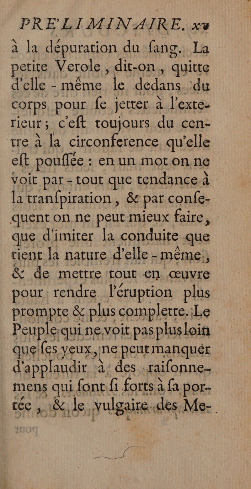 à la dépuration du fans. La petite, Verole, dit-on, quitte d'elle - même sh dedans ‘du Corps, pour fe jetter à l’exte- rieur ; c'eft toujours du cen- tre à la circonference qu'elle ef pouffée : en un motonne Voir par - tout que tendance à la tranfpiration, &amp; par confe- quent on ne peut mieux faire, que d'imiter la conduite que tient la nature d'elle - mème: &amp; de mettre tout en œuvre pour rendre léruption plus prompre &amp; plus complete. Le Peuple; qui. nevoit pas plus] loin que fes veux. ne peutmanquér d'applaudir à: des -raifonne- mens Ha ui font fi forts à fa por- &amp; le. plaire. des Me-