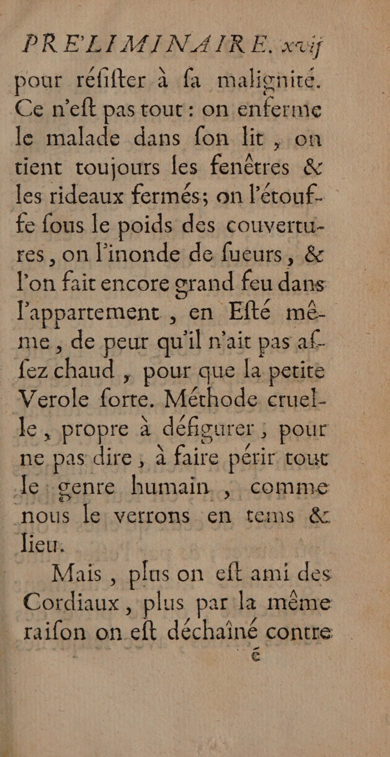 pour réfifter à fa malignire. Ce n’eft pas tout: on. Hibuite le malade dans fon lit , on tient toujours les fenêtres &amp; les rideaux fermés; on l’étouf. £e fous le poids des couvertu- res, on l'inonde de fueurs, &amp; lon gs encore grand feu dans l'appartement , en EfRE mê- me, de peur qu'il n'ait pas af. Abu, ; Pour que la petite Verole for. Méthode cruel- le, propre à défigurer ; pour ne pas dire; à ie périr tout Je:genre humain. |; comme nous le verrons en tems &amp; Jieu. Mais , plus o on eft ami des er. ce plus par 2 mème raifon on ‘ft déchainé contre €