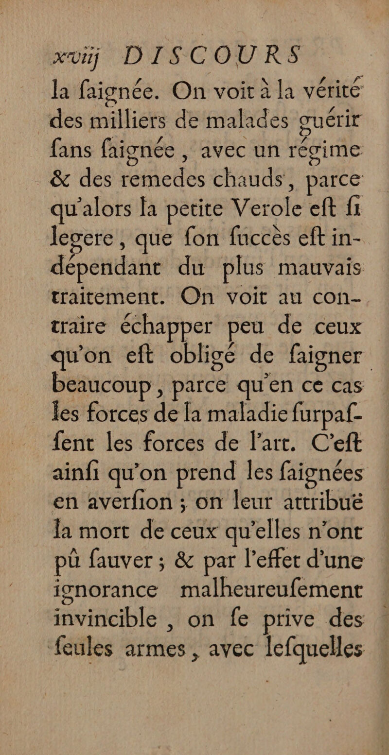 la faignée. On voit à la vérité des milliers de malades œuérir fans faignée , avec un régime &amp; des remedes chauds, parce _qu'alors fa petite Verole eft f1 legere, que fon fuccès eft in- dépendant du plus mauvais traitement. On voit au con- craire échapper peu de ceux qu'on eft obligé de faigner beaucoup , parce qu'en ce cas les forces de [a maladie furpaf- fent les forces de l'art. C'eft ainfi qu’on prend les faignées en averfion ; on leur attribuë la mort de ceux qu’elles n’ont pü fauver ; &amp; par l'effet d’une ignorance malheureufement invincible , on fe prive des feules armes , avec lefquelles