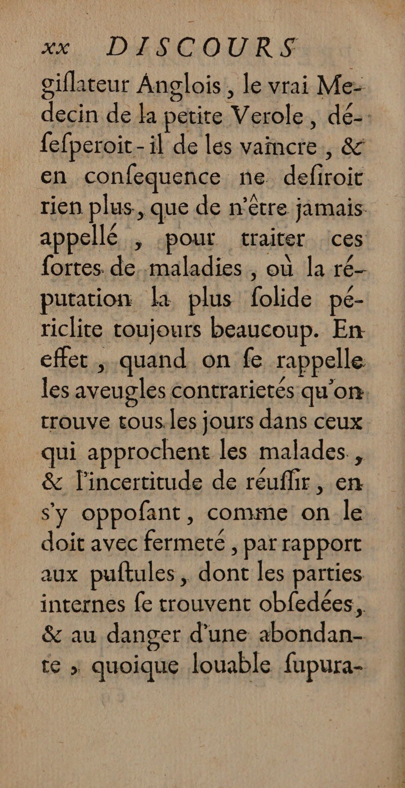 oiflateur Anglois , le vrai Me- decin de la petite Verole, dé-: fefperoit - il de les vaincre, &amp; en confequence ne defiroit rien plus., que de n'être jamais appellé , pour traiter ces fortes. de maladies , où la ré- putation la plus folide pé- riclite toujours beaucoup. En effet, quand on fe rappelle les aveugles contrarietés qu'on: trouve tous.les jours dans ceux qui approchent les malades, &amp; l'incertitude de réuflir, en s'y oppofant, comme on le doit avec fermete , par rapport aux puftules, dont les parties internes fe trouvent obfedées.. &amp; au danger d'une abondan- te ; quoique louable fupura-