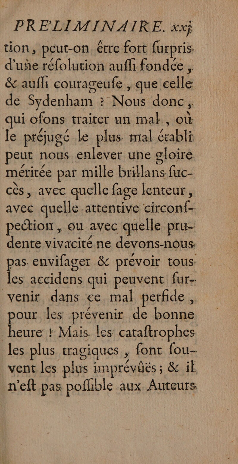 tion, peut-on être fort furpris d’uñe réfolution aufli fondée . &amp; aufli courageufe , que collés de Sydenham &gt; Nous donc, qui ofons traiter un mal, où le préjugé le plus mal établi peur nous enlever une gloire méritée par mille brillans fuc- cès, avec quelle fage lenteur, avec quelle attentive circonf- pection , ou avec quelle pru- dente vivacité ne devons-nous pas envifager &amp; prévoir tous les Leiden qui peuvent fur- venir dans ce mal perfide , pour les prévenir de fn heure : Mais les cataftrophes les plus tragiques , fonc fou vent les plus Pr: &amp; il n’eft pas pofhble aux Auteurs